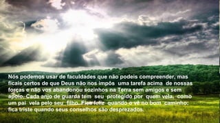Nós podemos usar de faculdades que não podeis compreender, mas
ficais certos de que Deus não nos impôs uma tarefa acima de nossas
forças e não vos abandonou sozinhos na Terra sem amigos e sem
apoio. Cada anjo de guarda tem seu protegido por quem vela, como
um pai vela pelo seu filho. Fica feliz quando o vê no bom caminho;
fica triste quando seus conselhos são desprezados.
 
