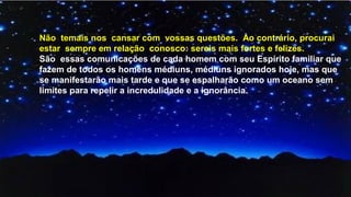 Não temais nos cansar com vossas questões. Ao contrário, procurai
estar sempre em relação conosco: sereis mais fortes e felizes.
São essas comunicações de cada homem com seu Espírito familiar que
fazem de todos os homens médiuns, médiuns ignorados hoje, mas que
se manifestarão mais tarde e que se espalharão como um oceano sem
limites para repelir a incredulidade e a ignorância.
 