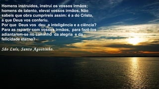 Homens instruídos, instruí os vossos irmãos;
homens de talento, elevai vossos irmãos. Não
sabeis que obra cumprireis assim: é a do Cristo,
a que Deus vos conferiu.
Por que Deus vos deu a inteligência e a ciência?
Para as repartir com vossos irmãos, para fazê-los
adiantarem-se no caminho da alegria e da
felicidade eterna?
São Luís, Santo Agostinho.
 
