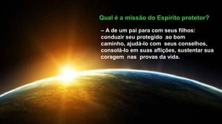 Qual é a missão do Espírito protetor?
– A de um pai para com seus filhos:
conduzir seu protegido ao bom
caminho, ajudá-lo com seus conselhos,
consolá-lo em suas aflições, sustentar sua
coragem nas provas da vida.
 