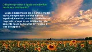O Espírito protetor é ligado ao indivíduo
desde seu nascimento?
– Desde o nascimento até a morte e, muitas
vezes, o segue após a morte na vida
espiritual, e mesmo em muitas existências
corporais, porque essas existências são
somente fases bem curtas em relação à
vida do Espírito.
 