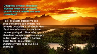 O Espírito protetor abandona
algumas vezes seu protegido
quando este é rebelde aos seus
conselhos?
– Ele se afasta quando vê que
seus conselhos são inúteis e a
vontade de aceitar a influência dos
Espíritos inferiores é mais forte
no seu protegido. Mas não o
abandona completamente e sempre
se faz ouvir; é, porém, o homem
quem fecha os ouvidos.
O protetor volta logo que seja
chamado.
 