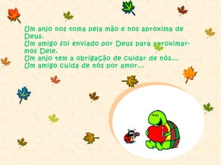 Um anjo nos toma pela mão e nos aproxima de
Deus.
Um amigo foi enviado por Deus para aproximar-
mos Dele.
Um anjo tem a obrigação de cuidar de nós...
Um amigo cuida de nós por amor...
 