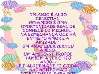 UM ANJO É ALGO
CELESTIAL.
UM AMIGO É UMA
OPORTUNIDADE REAL DE
CONHECÊ-LO MELHOR...
NA SEMELHANÇA QUE HÁ
ENTRE “O AMOR E A
AMIZADE ".
UM ANJO QUER SER TEU
AMIGO.
UM AMIGO, SE PROPÕE
TAMBÉM A SER O TEU
ANJO...
E É ALGUÉM QUE TE CUIDA
NAS NOITES MAIS

 