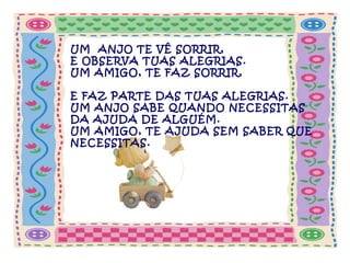 UM ANJO TE VÊ SORRIR,
E OBSERVA TUAS ALEGRIAS.
UM AMIGO, TE FAZ SORRIR,
E FAZ PARTE DAS TUAS ALEGRIAS.
UM ANJO SABE QUANDO NECESSITAS
DA AJUDA DE ALGUÉM.
UM AMIGO, TE AJUDA SEM SABER QUE
NECESSITAS.

 