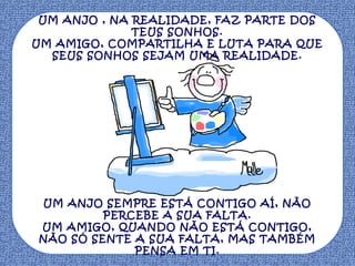 UM ANJO , NA REALIDADE, FAZ PARTE DOS
TEUS SONHOS.
UM AMIGO, COMPARTILHA E LUTA PARA QUE
SEUS SONHOS SEJAM UMA REALIDADE.

UM ANJO SEMPRE ESTÁ CONTIGO AÍ, NÃO
PERCEBE A SUA FALTA.
UM AMIGO, QUANDO NÃO ESTÁ CONTIGO,
NÃO SÓ SENTE A SUA FALTA, MAS TAMBÉM
PENSA EM TI.

 