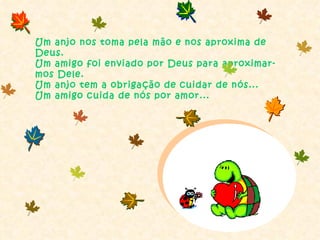 Um anjo nos toma pela mão e nos aproxima de Deus. Um amigo foi enviado por Deus para aproximar-mos Dele. Um anjo tem a obrigação de cuidar de nós... Um amigo cuida de nós por amor... 
