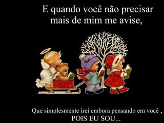 E quando você não precisar mais de mim me avise,  Que simplesmente irei embora pensando em você  , POIS EU SOU...  