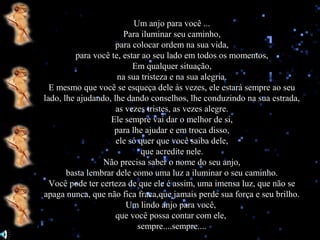Um anjo para você ...
Para iluminar seu caminho,
para colocar ordem na sua vida,
para você te, estar ao seu lado em todos os momentos,
Em qualquer situação,
na sua tristeza e na sua alegria.
E mesmo que você se esqueça dele às vezes, ele estará sempre ao seu
lado, lhe ajudando, lhe dando conselhos, lhe conduzindo na sua estrada,
as vezes tristes, as vezes alegre.
Ele sempre vai dar o melhor de si,
para lhe ajudar e em troca disso,
ele só quer que você saiba dele,
que acredite nele.
Não precisa saber o nome do seu anjo,
basta lembrar dele como uma luz a iluminar o seu caminho.
Você pode ter certeza de que ele é assim, uma imensa luz, que não se
apaga nunca, que não fica fraca,que jamais perde sua força e seu brilho.
Um lindo anjo para você,
que você possa contar com ele,
sempre....sempre....

 