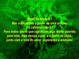 Moral da historia? Não subestimes o poder de uma oração. Dá calafríos não é? Para todos vocês que significam algo muito querido para mim, lhes desejo a   paz, e o júbilo de Deus, junto com a vela do amor, esperança e amizade! 