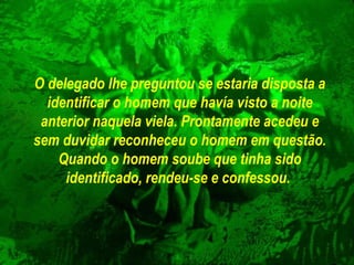 O delegado lhe preguntou se estaria disposta a identificar o homem que  havía visto  a noite anterior naquela viela. Prontamente acedeu e sem duvidar reconheceu  o  homem em questão. Quando o homem soube que tinha sido   identificado, rendeu-se e confessou.   