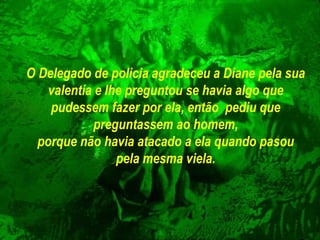 O Delegado de policia agradeceu a Diane pela sua valentía e lhe preguntou se havia algo   que pudessem fazer por ela, então  pediu que preguntassem ao homem, porque não havia atacado a ela quando pasou pela mesma viela. 
