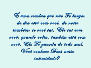 É uma sombra que não Te larga; de dia está com você, de noite também; se você sai, Ele sai com você; quando volta, também está com você. Ele Te guarda de todo mal. Você conhece Deus nessa intimidade?  