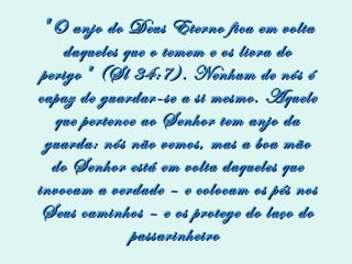    " O anjo do Deus Eterno fica em volta daqueles que o temem e os livra do perigo" (Sl 34:7). Nenhum de nós é capaz de guardar-se a si mesmo. Aquele que pertence ao Senhor tem anjo da guarda: nós não vemos, mas a boa mão do Senhor está em volta daqueles que invocam a verdade – e colocam os pés nos Seus caminhos – e os protege do laço do passarinheiro  