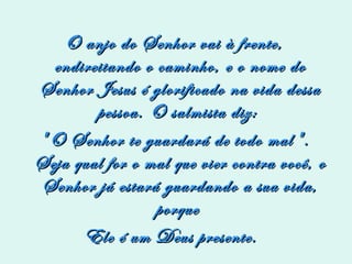 O anjo do Senhor vai à frente, endireitando o caminho, e o nome do Senhor Jesus é glorificado na vida dessa pessoa. O salmista diz:  "O Senhor te guardará de todo mal". Seja qual for o mal que vier contra você, o Senhor já estará guardando a sua vida, porque  Ele é um Deus presente.  