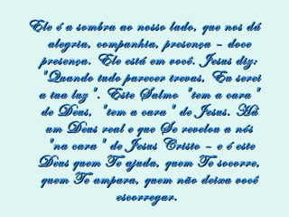 Ele é a sombra ao nosso lado, que nos dá alegria, companhia, presença – doce presença. Ele está em você. Jesus diz: "Quando tudo parecer trevas, Eu serei a tua luz". Este Salmo "tem a cara" de Deus, "tem a cara" de Jesus. Há um Deus real e que Se revelou a nós "na cara" de Jesus Cristo – e é este Deus quem Te ajuda, quem Te socorre, quem Te ampara, quem não deixa você escorregar.  