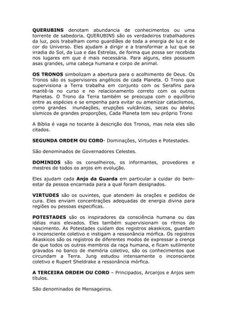 QUERUBINS denotam abundancia de conhecimentos ou uma
torrente de sabedoria. QUERUBINS são os verdadeiros trabalhadores
da luz, pois trabalham como guardiães de toda a energia de luz e de
cor do Universo. Eles ajudam a dirigir e a transformar a luz que se
irradia do Sol, da Lua e das Estrelas, de forma que possa ser recebida
nos lugares em que é mais necessária. Para alguns, eles possuem
asas grandes, uma cabeça humana e corpo de animal.

OS TRONOS simbolizam a abertura para o acolhimento de Deus. Os
Tronos são os supervisores angélicos de cada Planeta. O Trono que
supervisiona a Terra trabalha em conjunto com os Serafins para
mantê-la no curso e no relacionamento correto com os outros
Planetas. O Trono da Terra também se preocupa com o equilíbrio
entre as espécies e se empenha para evitar ou amenizar cataclismos,
como grandes inundações, erupções vulcânicas, secas ou abalos
sísmicos de grandes proporções, Cada Planeta tem seu próprio Trono

A Bíblia é vaga no tocante à descrição dos Tronos, mas nela eles são
citados.

SEGUNDA ORDEM OU CORO- Dominações, Virtudes e Potestades.

São denominados de Governadores Celestes.

DOMINIOS são os conselheiros, os informantes, provedores e
mestres de todos os anjos em evolução.

Eles ajudam cada Anjo da Guarda em particular a cuidar do bem-
estar da pessoa encarnada para a qual foram designados.

VIRTUDES são os ouvintes, que atendem às orações e pedidos de
cura. Eles enviam concentrações adequadas de energia divina para
regiões ou pessoas especificas.

POTESTADES são os inspiradores da consciência humana ou das
idéias mais elevados. Eles também supervisionam os ritmos do
nascimento. As Potestades cuidam dos registros akaskicos, guardam
o inconsciente coletivo e instigam a ressonância mórfica. Os registros
Akaskicos são os registros de diferentes modos de expressar a crença
de que todos os outros membros da raça humana, e ficam sutilmente
gravados no banco de memória coletivo, são os conhecimentos que
circundam a Terra. Jung estudou intensamente o inconsciente
coletivo e Rupert Sheldrake a ressonância mórfica.

A TERCEIRA ORDEM OU CORO – Principados, Arcanjos e Anjos sem
títulos.

São denominados de Mensageiros.
 