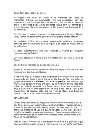 Cristo tem poder sobre os Anjos.

Na historia de Jesus, os Anjos estão presentes em todos os
momentos críticos; na Anunciação, em sua concepção; em seu
nascimento; em sua experiência de batismo; em sua ida ao deserto,
onde foi socorrido pelos Anjos enquanto lutava com os demônios e
era tentado por Satanás no Jardim de Getsemani; na Ressurreição e
na Ascensão

Em diversas cerimônias judaicas, há invocações aos Arcanjos Miguel,
Uriel, Rafael e Gabriel como guardiões dos quatro pontos cardiais.

Na tradição católica, temos uma oportunidade particular de travar
amizade com eles na festa de São Miguel e de todos os Anjos, em 29
de setembro.

O Corão supostamente teria sido revelado a Maomé por ninguém
mais que o Anjo Gabriel.

Um Anjo apareceu a Maria para lhe contar que ela seria a mãe de
Cristo.

São Pedro foi libertado da prisão por um anjo.

Rafael é um Serafim e também o chefe dos anjos da Guarda e cada
humano tem seu Anjo da Guarda.

A idéia do Anjo da Guarda é tão amplamente difundida que pode ser
encontrada em toda a alma humana, Os Judeus falavam dele, os
gregos chamavam-no daimon, os romanos genius. Mesmo que hoje
muitos não acreditem mais em Deus, ou encontram dificuldades para
entrar em relação pessoal com Deus, eles crêem mesmo assim no
Anjo da Guarda. É uma espécie de “fé que busca” Deus. Pois quem
falado Anjo da Guarda sabe que ele vem de Deus, que Deus ele
mesmo colocou a seu lado um Anjo da Guarda.

FINALIZANDO

Depois que Deus criou os Anjos, Ele criou os seres humanos e disse
aos Anjos que se curvassem diante da humanidade, reverenciando-a
e velando por ela. Segundo alguns relatos, foi esse episodio que
provocou a Batalha do Céu e a queda de Satã, o Anjo caído, que por
orgulho ou inveja, se recusou a obedecer. Segundo outro relato, os
seres demoníacos já estavam vivos e fortes muito tempo antes que
Adão e Eva acordassem.

Para os anjos a morte ou o sofrimento físico não é a pior coisa que
pode acontecer, a pior coisa é a morte moral e a corrupção espiritual.
 