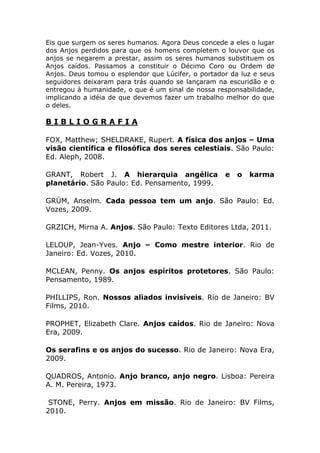 Eis que surgem os seres humanos. Agora Deus concede a eles o lugar
dos Anjos perdidos para que os homens completem o louvor que os
anjos se negarem a prestar, assim os seres humanos substituem os
Anjos caídos. Passamos a constituir o Décimo Coro ou Ordem de
Anjos. Deus tomou o esplendor que Lúcifer, o portador da luz e seus
seguidores deixaram para trás quando se lançaram na escuridão e o
entregou à humanidade, o que é um sinal de nossa responsabilidade,
implicando a idéia de que devemos fazer um trabalho melhor do que
o deles.

BIBLIOGRAFIA

FOX, Matthew; SHELDRAKE, Rupert. A física dos anjos – Uma
visão científica e filosófica dos seres celestiais. São Paulo:
Ed. Aleph, 2008.

GRANT, Robert J. A hierarquia angélica              e   o   karma
planetário. São Paulo: Ed. Pensamento, 1999.

GRÜM, Anselm. Cada pessoa tem um anjo. São Paulo: Ed.
Vozes, 2009.

GRZICH, Mirna A. Anjos. São Paulo: Texto Editores Ltda, 2011.

LELOUP, Jean-Yves. Anjo – Como mestre interior. Rio de
Janeiro: Ed. Vozes, 2010.

MCLEAN, Penny. Os anjos espíritos protetores. São Paulo:
Pensamento, 1989.

PHILLIPS, Ron. Nossos aliados invisíveis. Rio de Janeiro: BV
Films, 2010.

PROPHET, Elizabeth Clare. Anjos caídos. Rio de Janeiro: Nova
Era, 2009.

Os serafins e os anjos do sucesso. Rio de Janeiro: Nova Era,
2009.

QUADROS, Antonio. Anjo branco, anjo negro. Lisboa: Pereira
A. M. Pereira, 1973.

 STONE, Perry. Anjos em missão. Rio de Janeiro: BV Films,
2010.
 