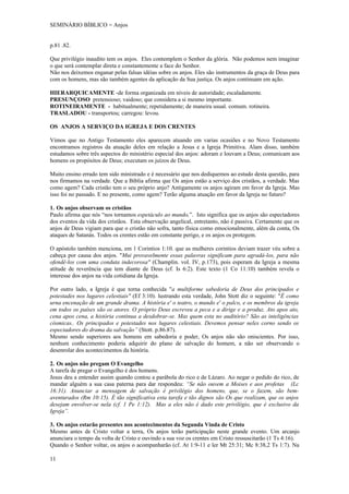 SEMINÁRIO BÍBLICO = Anjos


p.81 .82.

Que privilégio inaudito tem os anjos. Eles contemplem o Senhor da glória. Não podemos nem imaginar
o que será contemplar direta e constantemente a face do Senhor.
Não nos deixemos enganar pelas falsas idéias sobre os anjos. Eles são instrumentos da graça de Deus para
com os homens, mas são também agentes da aplicação da Sua justiça. Os anjos continuam em ação.

HIERARQUICAMENTE -de forma organizada em níveis de autoridade; escaladamente.
PRESUNÇOSO pretensioso; vaidoso; que considera a si mesmo importante.
ROTINEIRAMENTE - habitualmente; repetidamente; de maneira usual. comum. rotineira.
TRASLADOU - transportou; carregou: levou.

OS ANJOS A SERVIÇO DA IGREJA E DOS CRENTES

Vimos que no Antigo Testamento eles aparecem atuando em varias ocasiões e no Novo Testamento
encontramos registros da atuação deles em relação a Jesus e a Igreja Primitiva. Alam disso, também
estudamos sobre três aspectos do ministério especial dos anjos: adoram e louvam a Deus; comunicam aos
homens os propósitos de Deus; executam os juízos de Deus.

Muito ensino errado tem sido ministrado e é necessário que nos dediquemos ao estudo desta questão, para
nos firmamos na verdade. Que a Bíblia afirma que Os anjos estão a serviço dos cristãos, a verdade. Mas
como agem? Cada cristão tem o seu próprio anjo? Antigamente os anjos agiram em favor da Igreja. Mas
isso foi no passado. E no presente, como agem? Terão alguma atuação em favor da Igreja no futuro?

1. Os anjos observam os cristãos
Paulo afirma que nós “nos tornamos espetáculo ao mundo,”. Isto significa que os anjos são espectadores
dos eventos da vida dos cristãos. Esta observação angelical, entretanto, não é passiva. Certamente que os
anjos de Deus vigiam para que o cristão não sofra, tanto física como emocionalmente, além da conta, Os
ataques de Satanás. Todos os crentes estão em constante perigo, e os anjos os protegem.

O apóstolo também menciona, em 1 Corintios 1:10. que as mulheres corintios deviam trazer véu sobre a
cabeça por causa dos anjos. "Mui provavelmente essas palavras significam para agradá-los, para não
ofendê-los com uma conduta indecorosa" (Champlin. vol. IV, p.173), pois esperam da Igreja a mesma
atitude de reverência que tem diante de Deus (cf. Is 6:2). Este texto (1 Co 11:10) também revela o
interesse dos anjos na vida cotidiana da Igreja.

Por outro lado, a Igreja é que torna conhecida "a multiforme sabedoria de Deus dos principados e
potestades nos lugares celestiais" (Ef 3:10). lustrando esta verdade, John Stott diz o seguinte: "É como
urna encenação de um grande drama. A história e' o teatro, o mundo e' o palco, e os membros da igreja
em todos os países são os atores. O próprio Deus escreveu a peca e a dirige e a produz. Ato apos ato,
cena apos cena, a história continua a desdobrar-se. Mas quem esta no auditório? São as inteligências
cósmicas.. Os principados e potestades nos lugares celestiais. Devemos pensar neles corno sendo os
espectadores do drama da salvação” (Stott. p.86.87).
Mesmo sendo superiores aos homens em sabedoria e poder, Os anjos não são oniscientes. Por isso,
nenhum conhecimento poderia adquirir do plano de salvação do homem, a não ser observando o
desenrolar dos acontecimentos da história.

2. Os anjos não pregam O Evangelho
A tarefa de pregar o Evangelho é dos homens.
Jesus deu a entender assim quando contou a parábola do rico e de Lázaro. Ao negar o pedido do rico, de
mandar alguém a sua casa paterna para dar respondeu: “Se não ouvem a Moises e aos profetas (Lc
16:31). Anunciar a mensagem de salvação é privilégio dos homens, que, se o fazem, são bem-
aventurados (Rm 10:15). É tão significativa esta tarefa e tão dignos são Os que realizam, que os anjos
desejam envolver-se nela (cf. 1 Pe 1:12). Mas a eles não é dado este privilégio, que é exclusivo da
Igreja”.

3. Os anjos estarão presentes nos acontecimentos da Segunda Vinda de Cristo
Mesmo antes de Cristo voltar a terra, Os anjos terão participação neste grande evento. Um arcanjo
anunciara o tempo da volta de Cristo e ouvindo a sua voz os crentes em Cristo ressuscitarão (1 Ts 4:16).
Quando o Senhor voltar, os anjos o acompanharão (cf. At 1:9-11 e ler Mt 25:31; Mc 8:38,2 Ts 1:7). Na

11
 