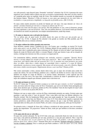 SEMINÁRIO BÍBLICO = Anjos


sua volta pessoal o anjo descerá junto, formando “exércitos” celestiais (Ap 19:14) A presença dos seres
angelicais com o Senhor indica a glória com que se revestirá o acontecimento. Mas não é só esta a tarefa a
ser cumprida pelos anjos na segunda vinda de Cristo. Eles também atuarão na execução do julgamento
dos homens ímpios: 'Mandara o Filho do homem os seus anjos que ajuntarão do seu reino todos os
escândalos e os que praticam a iniqüidade e os lançarão na fornalha acesa...(Mt 13:41,42).

Os anjos ainda estarão presentes na prisão de Satanás por mil anos. Um anjo detentor da 'chave do
abismo” prenderá Satanás por mil anos e o lançará no abismo (Ap 20:1-3)”.
Os crentes em Cristo tem Os anjos a seu serviço. Nós não podermos vê -los, como já dissemos, porque
são seres espirituais e, por isso invisíveis. Eles, sim, nos podem observar. E do mesmo modo que atuaram
em benefício de crentes em particular, nos tempos neotestamentários, ainda hoje atuam.

1. Os anjos se alegram com a salvação dos homens
"Eu vos afirmo que, de igual modo, há júbilo diante dos anjos de Deus por um pecador que se
arrepende" (Lc 15:10). A alegria do Pai celestial é tão grande ao receber um filho perdido, que Ele
compartilha dela com as criaturas celestiais.

2. Os anjos cuidam dos eleitos quando estes morrem
Jesus declarou, quando contou a parábola do rico e de Lazaro, que o mendigo, ao morrer,”foi levado
pelos anjos para o seio de Abrão" (Lc 16:22). Podemos deduzir de que quando um cristão passa desta
para a outra vida é conduzido pelos anjos à presença do Pai. Quanto ao texto de Judas 9, que menciona a
disputa do corpo de Moisés pelo diabo e o arcanjo Miguel, a lição que tiramos é que, até na situação de
monte, o inimigo tem interesse nos fiéis, as acusa e os requer para Si.

Um comentarista bíblico, tentando esclarecer este versículo, escreveu o seguinte: "Quando Moisés
morreu o arcanjo Miguel foi enviado por Deus para enterrá-lo. Mas o diabo disputou seu direito de
assim fazer, pois Moises tinha sido um assassino (Ex 2:12). E, portanto seu corpo pertencia, por assim
dizer, ao diabo. Além disso o diabo alegou ter autoridade sobre a matéria, e o corpo de Moisés,
naturalmente, encaixava-se nesta categoria. Mas mesmo sob tal provocação, como diz a história, Miguel
não tratou o diabo com desrespeito. Simplesmente deixou o caso com Deus" (Green, p.162).

Não somos autorizados a dizer, mesmo diante deste texto, que os anjos são enviados para cuidar dos
corpos dos eleitos. No caso de Moisés, podemos crer, o objetivo do Senhor ao enviar o anjo era evitar a
idolatria em relação ao corpo de Moisés e, ao mesmo tempo, demonstrar o trato especial que Ele
dispensou a este Seu servo. Por outro lado, considerando o contexto de Judas 9, aprendemos que se os
anjos são cuidadosos naquilo que afirmam, quanto mais o devermos ser.

3. Os anjos protegem os eleitos
No SI 34:7 temos que "O anjo do Senhor acampa-se ao redor dos que o temem e os livra". já podermos
notar, em textos tanto do Antigo corno do Novo Testamento, que servos do Senhor foram protegidos por
anjos. Jesus declarou que, se quisesse, pediria ao Pai e Ele mandaria "mais de doze legiões de anjos" para
protegê-lo e livrá-lo de ser preso (Mt 26:53).

Podemos crer que os anjos estão a serviço de Deus, ministrando proteção aos santos. Existem anjos que
guardam; o que não existe é "anjo da guarda". Esta e uma idéia com base em fábulas rabínicas e na
filosofia oriental. Não há fundamento bíblico para esta noção popular de “anjo da guarda. Os textos
geralmente citados como base são Mateus 18:10 e Atos 12:15. Este ultima texto registra a suposição dos
crentes primitivos, ainda influenciados pelas crenças judaicas, de que o anjo de Pedro aparecera. A
suposição deles era falsa, pois era mesmo Pedro, em carne e osso que aparecera, solto que foi da prisão”.

No primeiro texto, a intenção de Jesus não é afirmar a existência de anjos pessoais, mas sim mostrar o
quanto são importantes "Os pequeninos" diante de Deus, razão por que também os devemos considerar
importantes.

4. Os anjos não devem ser adorados
Os anjos não aceitam adoração. No Ap 22:8,9 João conta que, estarrecido diante da visão do novo céu e
nova terra e das palavras proferidas por um anjo, prostrou-se a seus pés para adorá-lo. Mas o anjo lhe
disse: "Vê, não facas isso, eu sou conservo teu, dos teus irmãos, Os profetas, e dos que guardam as
palavras deste Livro. Adora a Deus". Somente Deus deve ser adorado. Qualquer adoração a criatura, em
vez de o Criador, é idolatria. Esta e a razão por que Paulo condena o "culto dos anjos" (CI 2:18). Talvez

12
 