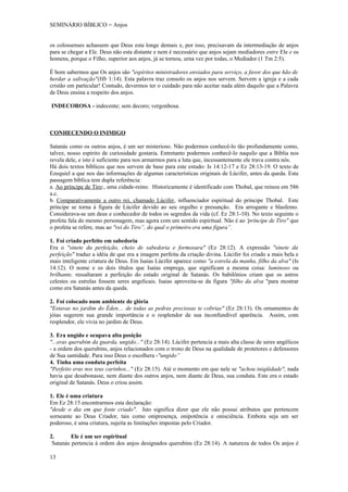 SEMINÁRIO BÍBLICO = Anjos


os colossenses achassem que Deus esta longe demais e, por isso, precisavam da intermediação de anjos
para se chegar a Ele. Deus não esta distante e nem é necessário que anjos sejam mediadores entre Ele e os
homens, porque o Filho, superior aos anjos, já se tornou, urna vez por todas, o Mediador (1 Tm 2:5).

É bom sabermos que Os anjos são "espíritos ministradores enviados para serviço, a favor dos que hão de
herdar a salivação"(Hb 1:14). Esta palavra traz consolo os anjos nos servem. Servem a igreja e a cada
cristão em particular! Contudo, devermos ter o cuidado para não aceitar nada além daquilo que a Palavra
de Deus ensina a respeito dos anjos.

INDECOROSA - indecente; sem decoro; vergonhosa.



CONHECENDO O INIMIGO

Satanás como os outros anjos, é um ser misterioso. Não podermos conhecê-lo tão profundamente como,
talvez, nosso espírito de curiosidade gostaria. Entretanto podermos conhecê-lo naquilo que a Bíblia nos
revela dele, e isto é suficiente para nos armarmos para a luta que, incessantemente ele trava contra nós.
Há dois textos bíblicos que nos servem de base para este estudo: Is 14:12-17 e Ez 28:13-19. O texto de
Ezequiel a que nos das informações de algumas características originais de Lúcifer, antes da queda. Esta
passagem bíblica tem dupla referência:
a. Ao príncipe de Tiro:, uma cidade-reino. Historicamente é identificado com Thobal, que reinou em 586
a.c.
b. Comparativamente a outro rei, chamado Lúcifer, influenciador espiritual do príncipe Thobal. Este
príncipe se torna à figura de Lúcifer devido ao seu orgulho e presunção. Era arrogante e blasfemo.
Considerava-se um deus e conhecedor de todos os segredos da vida (cf. Ez 28:1-10). No texto seguinte o
profeta fala do mesmo personagem, mas agora com um sentido espiritual. Não é ao 'príncipe de Tiro" que
o profeta se refere, mas ao "rei do Tiro”, do qual o primeiro era uma figura”.

1. Foi criado perfeito em sabedoria
Era o "sinete da perfeição, cheio de sabedoria e formosura" (Ez 28:12). A expressão "sinete da
perfeição" traduz a idéia de que era a imagem perfeita da criação divina. Lúcifer foi criado a mais bela e
mais inteligente criatura de Deus. Em Isaias Lúcifer aparece como "a estrela da manha, filho da alva" (Is
14:12). O nome e os dois títulos que Isaías emprega, que significam a mesma coisa: luminoso ou
brilhante, ressaltaram a perfeição do estado original de Satanás. Os babilônios criam que os astros
celestes ou estrelas fossem seres angelicais. Isaias aproveita-se da figura "filho da alva "para mostrar
como era Satanás antes da queda.

2. Foi colocado num ambiente de glória
"Estavas no jardim do Éden.... de todas as pedras preciosas te cobrias" (Ez 28:13). Os ornamentos de
jóias sugerem sua grande importância e o resplendor de sua inconfundível aparência. Assim, com
resplendor, ele vivia no jardim de Deus.

3. Era ungido e ocupava alta posição
"...eras querubim da guarda, ungido..." (Ez 28:14). Lúcifer pertencia a mais alta classe de seres angélicos
- a ordem dos querubins, anjos relacionados com o trono de Deus na qualidade de protetores e defensores
de Sua santidade. Para isso Deus o escolhera -"ungido”
4. Tinha uma conduta perfeita
"Perfeito eras nos teus carinhos..." (Ez 28:15). Até o momento em que nele se "achou iniqüidade", nada
havia que desabonasse, nem diante dos outros anjos, nem diante de Deus, sua conduta. Este era o estado
original de Satanás. Deus o criou assim.

1. Ele é uma criatura
Em Ez 28:15 encontrarmos esta declaração:
"desde o dia em que foste criado". Isto significa dizer que ele não possui atributos que pertencem
sorneante ao Deus Criador, tais como onipresença, onipotência e onisciência. Embora seja um ser
poderoso, é uma criatura, sujeita as limitações impostas pelo Criador.

2.       Ele é um ser espiritual
 Satanás pertencia à ordem dos anjos designados querubins (Ez 28:14). A natureza de todos Os anjos é

13
 