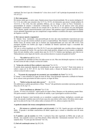 SEMINÁRIO BÍBLICO = Anjos


espiritual. Por isso é que ele é chamado de "o deus deste século" e de”o príncipe da potestade do ar (2 Co
4:4; Ef 2:2)”.

3. Ele é uma pessoa
Do mesmo modo que os outros anjos, Satanás possui traços da personalidade. Ele se mostra inteligente (2
Co 11:3); ele exibe suas emoções (Ap 12:17; Lc 22:31); ele demonstra que possui vontade própria (Is
14:12-13; 2 Tm 2:26). Em dois episódios bíblicos, um no Antigo e outro no Novo Testamento, a
personalidade de satanás é claramente evidenciado'. No livro de Jó ele aparece como uma pessoa
dialogando e mostrando o intento do seu coração (Jd 1). Em Mt 4:1-11 ele aparece em cena dialogando
com o Mestre, agindo caracteristicamente como pessoa. Não podemos negar a personalidade de satanás
exceto adotando argumentos que nos compeliriam a negar também a existência dos anjos, a personalidade
do Espírito e a do Pai'.

4. Ele é um ser moral e responsável
Se Satanás fosse meramente uma personificação do mal, não seria moralmente responsável por seus
atos, urna vez que não existiria nenhum ser para se responsabilizar. Mas Satanás é responsabilizado pelo
Senhor Jesus, do mesmo modo que os homens são responsabilizados por seus atos (Mt 25:41). Esta
passagem também nos lembra que negar a realidade de Satanás representa negar a veracidade das
palavras de Cristo.
'Ate' que se achou iniqüidade em ti”(Ez 28:15). É com esta simplicidade que o profeta relata a origem do
pecado e da queda de Lúcifer. Ele, que havia sido criado perfeito, abrigava em seu coração a iniqüidade.
Isaías dá mais detalhes sobre a queda deste anjo (Is 14:12-17). Embora seja tipológica, pois fala do rei
Nabucodonosor como figura de Lúcifer, esta escritura descreve os passos da queda de Lúcifer”.

1.        "Eu subirei ao céu"(Is 14:13)
Corno guardião da santidade de Deus ele tinha acesso ao céu. Mas esta declaração expressa o seu desejo
de estar acima de toda a criação e acima do Criador.

2. "Acima das estrelas de Deus exaltarei o meu trono" (Is 14:13)
O sentido desta expressão depende do entendimento do que sejam as "estrelas". Neste texto parece se
referir a anjos (cf. Jz 38:7; Jd 13; Ap 12:4). Sendo assim, o desejo de Satanás aqui manifesto era se
colocar acima de todos os anjos.

3.    "No monte da congregação me assentarei, nas extremidades do Norte" (Is 14:12)
O "monte” é urna referência ao lugar do trono de Deus. Esta declaração representa a ambição de Satanás
de se colocar como governante de todos os povos, no lugar de Deus.

4.      "Subirei acima das mais altas nuvens"      (Is 14:13)
Ele ambicionava a glória que pertence a Deus. "Nuvens" são geralmente associadas à presença gloriosa de
Deus (Ex 16:10; Ap 1:7).

5.       "Serei semelhante ao Altíssimo" (Is 12:14)
Lúcifer, "O sinete da perfeição", agora queria ser igual a Deus. Desejava ser tão poderoso quanto Deus.
Ele queria assumir a autoridade e ao controle do mundo, o que é prerrogativa exclusiva de Deus.

O pecado de Satanás é mais horrendo, ao se considerar o grande privilégio, inteligência e posição que
tinha. Seu pecado é também mais terrível por causa dos seus efeitos sobre outros. Ele afetou outros anjos,
que levou atrás de Si (Ap 12:4); afetou todos os homens (Ef 2:2); afetou as nações (Ap 20:3).

A queda de satanás Lhe trouxe conseqüências irreversíveis:

a.       Ele tornou-se o primeiro pecador e pai do pecado (1 Jo 3:8). Aquele que peca está ligado ao
diabo. O pecado é atividade característica do diabo; aquele que o comete se identifica com ele nesta
atividade.

b. É também o pai da mentira (Jo 8:44). A primeira frase dele registrada na Bíblia não só põe em
dúvida, mas contradiz acerca o que Deus dissera. (Deus tinha dito: ‘eternamente morrerás” (Gn 2:17); a
serpente disse.’”É certo que não morrerás” Gn 3:4);

C. Está sob condenação eterna (Ap 20:2,10).

14
 