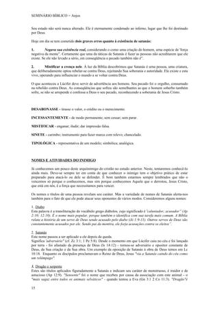 SEMINÁRIO BÍBLICO = Anjos


Seu estado não será nunca alterado. Ele é eternamente condenado ao inferno, lugar que lhe foi destinado
por Deus.

Hoje em dia se tem cometido dois graves erros quanto à existência de satanás:

1.        Negava sua existência real, considerando o como uma criação do homem, urna espécie de 'força
negativa da mente”. Certamente que uma da táticas de Satanás é fazer as pessoas não acreditarem que ele
existe. Se ele não levado a sério, em conseqüência o pecado também não é”.

2.       Mistificar a crença nele. À luz da Bíblia descobrimos que Satanás é urna pessoa, uma criatura,
que deliberadamente optou rebelar-se contra Deus, rejeitando Sua soberania e autoridade. Ele existe e esta
vivo, operando para influenciar o mundo a se voltar contra Deus.

O que aconteceu a Lúcifer deve servir de advertência aos homens. Seu pecado foi o orgulho, consumado
na rebelião contra Deus. As conseqüências que sofreu são semelhantes as que o homem soberbo também
sofre, se não se arrepende e confessa a Deus o seu pecado, reconhecendo a soberania de Jesus Cristo.



DESABONASSE - tirasse o valor, o crédito ou o merecimento.

INCESSANTEMENTE - de modo permanente; sem cessar; sem parar.

MISTIFICAR - enganar; iludir; dar impressão falsa.

SINETE - carimbo; instrumento para fazer marca com relevo; chancelado.

TIPOLÓGICA - representativa de um modelo; simbólica; analógica.



NOMES E ATIVIDADES DO INIMIGO

Já conhecemos um pouco deste arquiinimigo do cristão no estudo anterior. Neste, tentaremos conhecê-lo
ainda mais. Deve-se sempre ter em conta de que conhecer o inimigo tem o objetivo prático de estar
preparado para atacá-lo ou dele se defender. É bom também estarmos sempre lembrados que não o
vencemos só porque o conhecemos, mas sim porque conhecemos Aquele que o derrotou, Jesus Cristo,
que está em nós, é a força que necessitamos para vencer.

Os nomes e títulos de uma pessoa revelam seu caráter. Mas a variedade de nomes de Satanás alerta-nos
também para o fato de que ele pode atacar seus oponentes de vários modos. Consideremos alguns nomes:

1. Diabo
Esta palavra é a transliteração do vocábulo grego diábolos, cujo significado é 'caluniador; acusador” (Ap
2:10; 12:10). É o nome mais popular, porque também o identifica com sua tarefa mais comum. A Bíblia
relata a história de um servo de Deus sendo acusado pelo diabo (Jó 1:9-11). Outros servos de Deus são
constantemente acusados por ele. Sendo pai da mentira, ele forja acusações contra os eleitos”.

2. Satanás
Este nome passou a ser aplicado a ele depois da queda.
Significa 'adversário" (cf. Zc 3:1; 1 Pe 5:8). Desde o momento em que Lúcifer caiu no céu e foi lançado
por terra - foi afastado da presença de Deus (Is 14:12) - tornou-se adversário e opositor constante de
Deus, da Sua criação e da Sua obra. Um exemplo da oposição de Satanás à obra de Deus temos em Lc
10:18. Enquanto os discípulos proclamavam o Reino de Deus, Jesus "via a Satanás caindo do céu como
um relâmpago".

3. Dragão e serpente
Estes são títulos aplicados figuradamente a Satanás e indicam seu caráter de monstruoso, é traidor e de
astucioso (Ap 12:9). "Senoente" foi o nome que recebeu por causa da associação com este animal - o
"mais sagaz entre todos os animais selváticos" - quando tentou a Eva (Gn 3:1 2 Co 11:3). "Dragão"é

15
 