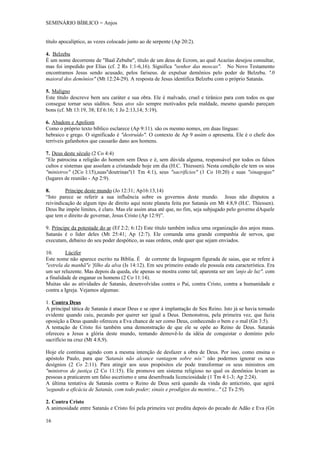 SEMINÁRIO BÍBLICO = Anjos


título apocalíptico, as vezes colocado junto ao de serpente (Ap 20:2).

4. Belzebu
É um nome decorrente de "Baal Zebube", título de um deus de Ecrom, ao qual Acazías desejou consultar,
mas foi impedido por Elias (cf. 2 Rs 1:1-6,16). Significa "senhor das moscas". No Novo Testamento
encontramos Jesus sendo acusado, pelos fariseus. de expulsar demônios pelo poder de Belzebu. '.0
maioral dos demônios" (Mt 12:24-29). A resposta de Jesus identifica Belzebu com o próprio Satanás.

5. Maligno
Este título descreve bem seu caráter e sua obra. Ele é malvado, cruel e tirânico para com todos os que
consegue tornar seus súditos. Seus atos são sempre motivados pela maldade, mesmo quando pareçam
bons (cf. Mt 13:19, 38; Ef 6:16; 1 Jo 2:13,14; 5:19).

6. Abadom e Apoliom
Como o próprio texto bíblico esclarece (Ap 9:11). são os mesmo nomes, em duas línguas:
hebraico e grego. O significado é "destruído". O contexto de Ap 9 assim o apresenta. Ele é o chefe dos
terríveis gafanhotos que causarão dano aos homens.

7. Deus deste século (2 Co 4:4)
"Ele patrocina a religião do homem sem Deus e é, sem dúvida alguma, responsável por todos os falsos
cultos e sistemas que assolam a cristandade hoje em dia (H.C. Thiessen). Nesta condição ele tem os seus
"ministros" (2Co l:15),suas"doutrinas"(1 Tm 4:1), seus "sacrifícios" (1 Co 10:20) e suas "sinagogas"
(lugares de reunião - Ap 2:9).

8.       Príncipe deste mundo (Jo 12:31; Ap16:13,14)
“Isto parece se referir a sua influência sobre os governos deste mundo. Jesus não disputou a
reivindicação de algum tipo de direito aqui neste planeta feita por Satanás em Mt 4:8,9 (H.C. Thíessen).
Deus lhe impõe limites, é claro. Mas ele assim atua até que, no fim, seja subjugado pelo governo dAquele
que tem o direito de governar, Jesus Cristo (Ap 12:9)”.

9. Príncipe da potestade do ar (Ef 2:2; 6:12) Este título também indica uma organização dos anjos maus.
Satanás é o líder deles (Mt 25:41; Ap 12:7). Ele comanda uma grande companhia de servos, que
executam, debaixo do seu poder despótico, as suas ordens, onde quer que sejam enviados.

10.       Lúcifer
Este nome não aparece escrito na Bíblia. É de corrente da linguagem figurada de saias, que se refere à
"estrela da manhã"e 'filho da alva (Is 14:12). Em seu primeiro estado ele possuía esta característica. Era
um ser reluzente. Mas depois da queda, ele apenas se mostra como tal; aparenta ser um 'anjo de luz". com
a finalidade de enganar os homens (2 Co 11:14).
Muitas são as atividades de Satanás, desenvolvidas contra o Pai, contra Cristo, contra a humanidade e
contra a Igreja. Vejamos algumas:

1. Contra Deus
A principal tática de Satanás é atacar Deus e se opor á implantação de Seu Reino. Isto já se havia tornado
evidente quando caiu, pecando por querer ser igual a Deus. Demonstrou, pela primeira vez, que fazia
oposição a Deus quando ofereceu a Eva chance de ser como Deus, conhecendo o bem e o mal (Gn 3:5).
A tentação de Cristo foi também uma demonstração de que ele se opõe ao Reino de Deus. Satanás
ofereceu a Jesus a glória deste mundo, tentando demovê-lo da idéia de conquistar o domínio pelo
sacrifício na cruz (Mt 4:8,9).

Hoje ele continua agindo com a mesma intenção de desfazer a obra de Deus. Por isso, como ensina o
apóstolo Paulo, para que 'Satanás não alcance vantagem sobre nós” não podemos ignorar os seus
desígnios (2 Co 2:11). Para atingir aos seus propósitos ele pode transformar os seus ministros em
"ministros de justiça (2 Co 11:15). Ele promove um sistema religioso no qual os demônios levam as
pessoas a praticarem um falso ascetismo e uma desenfreada licenciosidade (1 Tm 4:1-3; Ap 2:24).
A última tentativa de Satanás contra o Reino de Deus será quando da vinda do anticristo, que agirá
'segundo a eficácia de Satanás, com todo poder; sinais e prodígios da mentira..." (2 Ts 2:9).

2. Contra Cristo
A animosidade entre Satanás e Cristo foi pela primeira vez predita depois do pecado de Adão e Eva (Gn

16
 