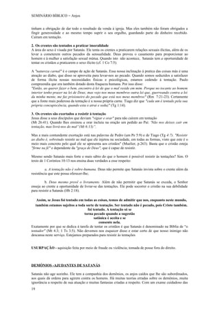 SEMINÁRIO BÍBLICO = Anjos


tinham a obrigação de dar todo o resultado da venda á igreja. Mas eles também não foram obrigados a
fingir generosidade e ao mesmo tempo suprir o seu orgulho, guardando parte do dinheiro recebido.
Caíram em tentação.

2. Os crentes são tentados a praticar imoralidade
A área do sexo é visada por Satanás. Ele tenta os crentes a praticarem relações sexuais ilícitas, além de os
levar a cometerem outros pecados da sensualidade. Deus proveu o casamento para proporcionar ao
homem e à mulher a satisfação sexual mútua. Quando isto não acontece, Satanás tem a oportunidade de
tentar os cristãos a praticarem o sexo ilícito (cf. 1 Co 7:5).

A "natureza carnal" é o campo de ação de Satanás. Essa nossa inclinação à pratica das coisas más é uma
atração ao diabo, que disso se aproveita para levar-nos ao pecado. Quando somos seduzidos a satisfazer
de forma ilícita nossas necessidades físicas e psicológicas, estamos cedendo à tentação. Paulo
compreendia que era também dotado desta fraqueza humana. Por isso disse:
"Então, ao querer fazer o bem, encontro à lei de que o mal reside em mim. Porque no tocante ao homem
interior tenho prazer na lei de Deus; mas vejo nos meus membros outra lei que, guerreando contra a lei
da minha mente, me faz prisioneiro do pecado que está nos meus membros" (Rm 7:21-23). Certamente
que a fonte mais poderosa da tentação é a nossa própria carne. Tiago diz que "cada um é tentado pela sua
própria concupiscência, quando esta o atrai e seduz" (Tg 1:14).

3. Os crentes são exortados a resistir à tentação
Jesus disse a seus discípulos que deviam "vigiar e orar" para não caírem em tentação
(Mt 26:41). Quando lhes ensinou a orar incluiu na oração um pedido ao Pai: 'Não nos deixes cair em
tentação, mas livrá-nos do mal”(Mt 6:13)”.

Mas a mais contundente exortação está nas palavras de Pedro (um Pe 5:9) e de Tiago (Tg 4:7). "Resistir
ao diabo é, sobretudo resistir ao mal que ele injetou na sociedade, em todas as formas, visto que este é o
meio mais concreto pelo qual ele se apresenta aos cristãos" (Muelier, p.263). Basta que o cristão esteja
"firme na fé" e dependente da "graça de Deus", que é capaz de resistir.

Mesmo sendo Satanás mais forte e mais sábio do que o homem é possível resistir às tentações? Sim. O
texto de 1 Corintios 10:13 nos ensina duas verdades a esse respeito:

         a. A tentação não é sobre-humana. Deus não permite que Satanás invista sobre o crente além da
resistência que este possa oferecer-lhe;

         b. Deus mesmo provê o livramento. Além de não permitir que Satanás se exceda, o Senhor
enseja ao crente a oportunidade de livrar-se das tentações. Ele pode socorrer o cristão na sua debilidade
para resistir a Satanás (Hb 2:18).

    Assim, se Jesus foi tentado em todas as coisas, temos de admitir que nos, enquanto neste mundo,
   também estamos sujeitos a toda sorte de tentação. Ser tentado não é pecado, pois Cristo também.
                                     foi tentado. A tentação só se
                                   torna pecado quando a sugestão
                                          satânica é aceita e se
                                             consente nela.
Exatamente por que se dedica á tarefa de tentar os cristãos é que Satanás é denominado na Bíblia de “o
tentador" (Mt 4:3; 1 Ts 3:5). Não devemos nos esquecer disso e estar certo de que nosso inimigo não
descansa neste serviço. Estejamos preparados para resistir às tentações


USURPAÇÃO - aquisição feita por meio de fraude ou violência; tomada de posse fora do direito.



DEMÓNIOS -AJUDANTES DE SATANÁS

Satanás não age sozinho. Ele tem a companhia dos demônios, os anjos caídos que lhe são subordinados,
aos quais dá ordens para agirem contra os homens. Há muitas teorias erradas sobre os demônios, muita
ignorância a respeito de sua atuação e muitas fantasias criadas a respeito. Com um exame cuidadoso das
19
 