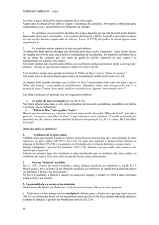 SEMINÁRIO BÍBLICO = Anjos


Escrituras é possível descobrir quem realmente são e como agem.
Algum erro foi desenvolvido sobre a origem e existência dos demônios. Precisamos conhecê-las para,
contrastarmos com o ensino bíblico nos firmarmos na verdade.

1.       Os demônios seriam espíritos despidos dos corpos daqueles que na vida presente foram homens
depravados perversos e corrompidos. Isto contraria abertamente a Bíblia. Segundo o seu ensino as almas
ou espíritos dos homens ímpios estão no inferno . Lucas 16:22.23) não podem de forma alguma, estar
vagando por aí.

2.       Os demônios seriam espíritos de uma raça pré-adâmica.
Os defensores desta opinião advogam uma diferença entre anjos caídos e demônios. Anjos caídos, dizem,
são aqueles que sofrem junto com Lúcifer a conseqüência de sua rebeldia. Os demônios defendem deles,
são as almas das criaturas que, por causa da queda de Lúcifer, perderam os seus corpos e se
transformaram em espíritos sem corpos.
Esta teoria também não encontra apoio bíblico, pois na Palavra nenhuma referência existe a uma raça pré-
adâmica. Há uma só raça humana criada em Adão e Eva (Gn 1:26,27).

3. Os demônios seriam seres gerados da relação de "filhos de Deus " com as "filhas dos homens"
Esta teoria decorre da interpretação equivocada e da consideração isolada do texto de Gn 6:1-4.

Os adeptos desta opinião entendem que os filhos de Deus" mencionados neste texto são anjos e que as
"filhas dos homens” eram mulheres antediluvianas. Defendem, então, uma miscigenação, isto é, a
mistura de raças. Tentam, deste modo, justificar a existência de ‘gigantes’ mencionados no v.4”.

Esta falsa teoria pode ser refutada com dois argumentos bíblicos:

    a.   Os anjos são seres assexuados (cf. Lc 20:34-36)
Não foram criadas umas raças e, sim. uma companhia; não possuem ascendência, ascendência ou família
e, portanto. não se multiplicam.
   b.    "Filhos de Deus" não significa "anjos"
Mesmo que encontremos em algumas escrituras anjos sendo chamados "filhos de Deus". isso não é
genérico. Em outros textos filhos de Deus” é uma referência clara a homens. O sentido exato pode ser
descoberto luz do contexto, sem necessidade de forçara interpretação (cf. Jó 1:6 - anjos; Os 1:10 -filhos
de lsrael)”.

Quem são, então, os demônios?

1.        Demônios são os anjos caídos
A Bíblia ensina que, quando Lúcifer se rebelou contra Deus, arrastaram atrás de si uma multidão de seres
angelicais, os anjos caídos (Ml 25:41; Ap 12:4). Os anjos que seguiram a Satanás foram banidos da
presença do Senhor (2 Pe 2:4) e se juntaram a ele formando um exercito de demônios, ás suas ordens.
Satanás é designado 'o maioral dos demônios” (Mt 12:24). Satanás é um anjo caído, tanto quanto o são
aqueles que o seguiram”.
Embora em nenhum lugar das Escrituras se diga literalmente que os demônios são anjos caídos, as
evidências são mais a favor desta idéia do que das teorias acima mencionadas.

2.       0 termo "demônio" na Bíblia
Em Lv 17:17, o povo de Israel é exortado a nunca oferecer sacrifícios aos demônios e, em Dt 32:17,
Moisés acusa o povo de Israel de ter oferecido sacrifícios aos demônios. O significado original da palavra
(no hebraico) é 'peludo" ou 'bode peludo".
No Novo Testamento, a palavra é daimon ou daimonion (grega), e sempre se refere a seres espirituais
hostis a Deus e aos homens.

3. A personalidade e a natureza dos demônios
Os demônios não são forças, fluidos ou criação da mente humana. São seres reais e pessoais.

a. Pode-se provar isto porque revelam inteligência. Sabiam quem o Senhor era e por que estava na terra
(Mc 1:24) e sabiam que havia um fim determinado para eles (Mt 8:29). Eles também sabem da existência
do plano de salvação e que não são beneficiados por ele (Tg 2:19).


20
 