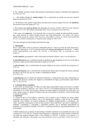 SEMINÁRIO BÍBLICO = Anjos


b Eles também possuem emoção. Demonstram-na especialmente quando confrontados pelo julgamento
(Lc 8:28; Tg 2:19).

c.   São também dotados de vontade própria. Eles a expressaram na ocasião em que Jesus expulsou
alguns do geraseno (Lc 8:29).

d. Os demônios, tanto quanto os anjos bons, pois pertencem à mesma categoria de seres, são espirituais.
Não possuem carne nem sangue (Ef 1:12).

e. Eles possuem uma natureza imoral. São designados de 'espíritos imundos" (Ml 10:1) ou de "espíritos
malignos" (Lo 7:21). São também classificados como "forças espirituais do mal' (Ef 6:12).

f. São. ainda, seres poderosos. Uma ilustração disto se encontra na atitude do endemoninhado geraseno,
que, sendo possesso de espírito imundo, possuía uma força descomunal: "nem mesmo com cadeias
alguém podia prendê-lo; porque, tendo sido preso com grilhões e cadeias, as cadeias foram quebradas
por ele e os grilhões despedaçados. E ninguém podia subjugá-lo" (Mc 5:3,4).

Três tipos principais de demonologia mencionaremos aqui.

1. Adivinhação
Este é o nome dado a todos os processos empregados para ler o futuro, por meio de sinais misteriosos e
inspirações demoníacas. At 16:16 menciona uma jovem 'possessa dê espírito de adivinhação”. A Bíblia
proíbe terminantemente esta prática (Dt 18:9-14). A adivinhação pode ser praticada de várias
maneiras”:

a. pelos augúrios, que predizem o futuro observando movimentos naturais, como o vôo dos pássaros;

b. pela hidromancia, que é a predição baseada na aparência da água despejada em um vaso ou de objetos
colocados na água, provavelmente praticada no Egito (cf. Gn 44:5);

c. pela astrologia, o que é a determinação da suposta influência dos astros no destino de uma pessoa (cf.
Is 47:13);

d. pela necromancia, que é a descoberta de acontecimentos futuros pela invocação dos mortos, praticada
por Saul (1 Sm 28:8), que, por isso, recebeu a condenação do Senhor.
(1 Cr 10:13,14>.

e. pela feitiçaria, que é a tentativa de influenciar indivíduos e acontecimentos por meios sobrenaturais ou
ocultos. Esta devia ser a prática dos mágicos ou encantadores do Egito, que procuraram copiar Moisés
(Ex 7:11,22; 8:18,19).

2. A adoração direta a demônios
É outra forma de demonologia. Os filhos de Israel foram repreendidos porque provocaram ao Senhor
oferecendo sacrifícios à 'demônios, não a Deus "(Dt 32:17). Era também praticada nos tempos do Novo
Testamento (1 Co 10:20). Esta devoção a Satanás vem tendo espantoso crescimento em nossos dias. Em
todo o mundo surgem as "igrejas de Satanás, onde são reverenciados os demônios e desenvolvidas todas
as formas de satanismo.
3. Espiritismo
É a crença de que os vivos podem se comunicar com os monos e que os espíritos aos monos podem
manifestar sua presença aos homens. Isto se dá supostamente mediante a ação de um ser humano.
conhecido como médium. As ciências mediúnicas se espalham prodigiosamente. O espiritismo tem
várias expressões. encontrando-se entre as mais comuns o baixo espiritismo'. que inclui o candomblé, a
umbanda. a quimbanda e a macumba; o espiritismo científico. que se manifesta especialmente no
esoterismo e no teosofismo incluindo a Nova Era e o espiritismo karaecista. cuja principal doutrina é a da
reencarnação.

A Bíblia condena tocas as formas de demonologia. O Senhor manifestou sua severidade para com os que
a praticam (Lv 19:3t: 206.27) O profeta Isaías interpretou a indignação ao Senhor contra os homens do
seu tempo que praticam demônio orgia. a zero: Quando vos disserem: Consultai os necromantes e os
adivinhos, que chilreiam e murmuram. acaso não consultará o povo ao seu Deus? A favor dos vivos se

21
 