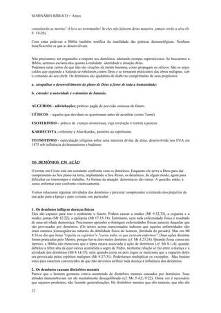 SEMINÁRIO BÍBLICO = Anjos


consultarão as mortas? À lei e ao testemunho! Se eles não falarem desta maneira. jamais verão a alva (Is
8: 19-20).

Com estas palavras a Bíblia também testifica da inutilidade das práticas demonológicas. Nenhum
beneficio têm os que as desenvolvem.


Não precisamos ser enganados a respeito aos demônios. adotando crenças supersticiosas. Se buscarmos a
Bíblia, seremos esclarecidos quanto à realidade identidade e atuação deles.
Podemos estar certos de que não são criações da mente humana, como propagam os céticos. São os anjos
caídos que seguindo a Satanás se rebelaram contra Deus e se tornaram praticantes das obras malignas. sob
o comando do seu chefe. Os demônios são ajudantes do diabo no cumprimento de seus propósitos:

a. atrapalhar o desenvolvimento do plano de Deus a favor de toda a humanidade;

b. estender a autoridade e o domínio de Satanás.


AUGÚRIOS - adivinhações; práticas pagãs de previsão ominosa do futuro.

CÉTICOS - aqueles que duvidam ou questionam antes de acreditar (como Tomé).

ESOTERISMO - prático de crenças misteriosas, cuja revelação é restrita a poucos.

KARDECISTA - referente a Alan Kardec, pioneiro ao espiritismo.

TEOSOFISMO - especulação religiosa sobre uma natureza divina da alma, desenvolvida nos EUA em
1875 sob influência do bramanismo e budismo.



OS DEMÔNIOS EM AÇÃO

O crente em Cristo está em constante confronto com os demônios. Enquanto ele serve a Deus para dar
cumprimento ao Seu plano na terra, implantando o Seu Reino, os demônios, de algum modo, agem para
dificultar ou interromper o trabalho. As formas da atuação demoníacas são várias. A questão, então, é
como enfrentar este confronto vitoriosamente.

Vamos relacionar algumas atividades dos demônios e procurar compreender a extensão dos prejuízos de
sua ação para a Igreja e para o crente, em particular.


1. Os demônios infligem doenças físicas
Eles são capazes para isso e realmente o fazem. Podem causar a mudez (Ml 9:32,33), a cegueira e a
mudez juntas (Mt 12:22), a epilepsia (Mt 17:15-18). Entretanto, nem toda enfermidade física é resultado
de uma atividade demoníaca. Precisamos aprender a distinguir enfermidades físicas naturais daquelas que
são provocadas por demônios. (Os textos acima mencionados indicam que aquelas enfermidades não
eram naturais )conseqüências naturais da debilidade física do homem, (herdada do pecado). Mas em Mt
8:16 se diz que Jesus "expeliu os espíritos"e "curou todos os que estavam enfermos". Duas ações distintas
foram praticadas pelo Mestre, porque havia dois males distintos (cf. Mt 4:23.24). Quando Jesus curou um
leproso, a Bíblia não menciona que a lepra estava associada à ação de demônios (cf. Mt 8:1-4); quando
debelou a febre alta da qual estava acometida a sogra de Pedro, nenhuma relação se faz entre a doença e a
atividade dos demônios (Mt 8:14,15); nem quando curou os dois cegos se menciona que a cegueira deles
era provocada pelos espíritos malignos (Mt 9:27-31). Poderíamos multiplicar os exemplos. Mas bastam
estes para estarmos convencidos de que não devemos atribuir toda doença á influência dos demônios.

2. Os demônios causam distúrbios mentais
Parece que o homem geraseno estava acometido de distúrbios mentais causados por demônios. Suas
atitudes demonstravam ser ele mentalmente desequilibrado (cf. Mc 5:4,5; 9:22). Outra vez é necessário
que sejamos prudentes, não fazendo generalizações. Há distúrbios mentais que são naturais, que não são

22
 