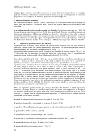 SEMINÁRIO BÍBLICO = Anjos


infligidos pelos demônios nem estão associados à possessão demoníaca. Esquizofrenia, por exemplo,
pode não ter relação nenhuma com um mal espiritual. Há casos em que o doente precisa de tratamento
psiquiátrico e não de expulsão de demônios, porque não está possuído por eles.

3. As doenças não são "demônios"
Os adeptos da doutrina da Confissão Positiva e da Teologia da Prosperidade crêem que as doenças, de
modo geral, são demônios" ou espíritos maus" alojados nas pessoas. Dois graves erros são por eles
cometidos:

a. acreditam que todas as doenças são causadas por demônios. Ora, já vimos acima que isto é falso. Há
doenças de causas naturais, que sofremos devido à nossa debilidade física em conseqüência da natureza
pecaminosa que herdamos, e há doenças infligidas por demônios. Não podemos tratar todas as doenças
como se fossem demônios, porque assim toda pessoa estaria endemoninhada ao ficar enfermo, inclusive o
cristão! E teríamos de admitir que alguns personagens bíblicos como Timóteo (1 Tm 5:23) e Trófimo (2
Tm 4:20) tinham demônios alojados em seu corpo, pois a Bíblia menciona que eram enfermos. Absurdo!

b.        enganam-se quanto à natureza dos demônios.
Tratam-nos como se fossem coisas, doenças. Os demônios têm existência real, são seres pessoais e
espirituais, como já vimos, que causam grandes males aos homens. Um espírito maligno pode provocar
uma enfermidade, mas não se pode confundi-lo com ela (cf. Lc 13:11).
Os demônios incentivam a impureza moral. O fato de serem chamados de espíritos imundos (Mt 10:1; Mc
5:13) já indica que eles agem para perverter tudo aquilo que é puro, nobre e justo. A imoralidade dos
canaanitas parecia ser determinada pela atividade dos demônios (cf. Dt 18:9-14).

Esta ação dos demônios é tão sutil e velada que nós, os cristãos, não nos apercebemos dela. Depois de
ensinar os crentes de Éfeso a praticarem a vida cristã, a andarem "em Cristo" e na 'plenitude do
Espírito”, evidenciando-a nos diversos relacionamentos pessoais. o apóstolo Paulo os adverte”:
"Quanto ao mais... revesti-vos de toda a armadura de Deus, para poderdes ficar firmes contra as ciladas
do diabo, porque a nossa luta não é contra o sangue e a carne, e, sim, contra os principados e
potestades, contra os dominadores deste mundo tenebroso. contra as forças espirituais do mal..." (Ef
6:10-12). Os demônios são os dominadores deste mundo tenebroso. Eles “odeiam a luz, e se retraem
diante dela. As trevas são sua habitação natural; as trevas da falsidade e do pecado. Também são descritos
como sendo as forças espirituais do mal, que operam nas regiões celestes, ou seja, na esfera da realidade
invisível. São ‘os agentes secretos do mal’. Assim, portanto, trevas e mal caracterizam suas ações...
Esperam-se vencê-los, temos de ter em mente que não possuem nenhum princípio moral, nem código de
honra, nem sentimentos mais nobres... São totalmente inescrupulosos, e implacáveis na procura de seus
desígnios maldosos. (Stort. p.201/2). Os demônios estão sempre agindo no campo das idéias, dos
pensamentos e dos sentimentos, pervertendo-os”.

Muito nos enganamos quando achamos que a atuação do diabo e dos demônios se prende à possessão
demoníaca, ao infligir doenças ou a dominar certos grupos. Há muitos sinais da presença do Maligno e
dos demônios mesmo dentro das igrejas. Num artigo "Sinais do Maligno na comunidade da fé" do Jornal
Batista (11417/96) por Josué M. Salgado está escrito o seguinte: “As manifestações do Maligno dentro da
comunidade cristão se dão, sobretudo”:

a quando se coloca interesse humano contra a vontade de Deus (Mc 8:33);

b. quando se é empecilho á continuidade ou progresso da obra (Lo 22:2);

c. quando se é dominado pela mentira, pelo egoísmo ou pelo interesse de autopromoção (At 5:1-11)

d. quando não se perdoa o outro (2 Co 2:10);

e. quando há ociosidade, falação e intriga (2 Tm 2:14-16>;

f. quando não há solidariedade concreta para com o necessitado e oprimido (Mt 25:31-46);

g. quando não há prática de amor e de justiça (1 Jo 3:6-10);

h. quando não há bom testemunho externo (1 Tm 3:7);

23
 