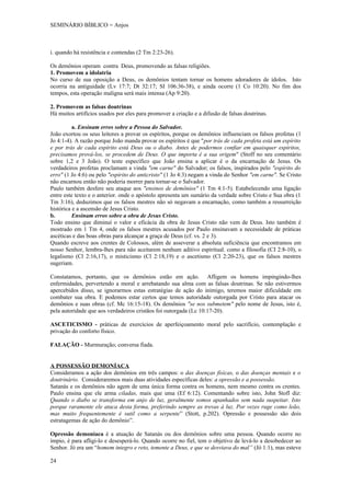SEMINÁRIO BÍBLICO = Anjos



i. quando há resistência e contendas (2 Tm 2:23-26).

Os demônios operam contra Deus, promovendo as falsas religiões.
1. Promovem a idolatria
No curso de sua oposição a Deus, os demônios tentam tornar os homens adoradores de ídolos. Isto
ocorria na antiguidade (Lv 17:7; Dt 32:17; SI 106:36-38), e ainda ocorre (1 Co 10:20). No fim dos
tempos, esta operação maligna será mais intensa (Ap 9:20).

2. Promovem as falsas doutrinas
Há muitos artifícios usados por eles para promover a criação e a difusão de falsas doutrinas.

          a. Ensinam erros sobre a Pessoa do Salvador.
João exortou os seus leitores a provar os espíritos, porque os demônios influenciam os falsos profetas (1
Jo 4:1-4). A razão porque João manda provar os espíritos é que "por trás de cada profeta está um espírito
e por trás de cada espírito está Deus ou o diabo. Antes de podermos confiar em quaisquer espíritos,
precisamos prová-los, se procedem de Deus. O que importa é a sua origem" (Stoff no seu comentário
sobre 1,2 e 3 João). O teste específico que João ensina a aplicar é o da encarnação de Jesus. Os
verdadeiros profetas proclamam a vinda "em carne" do Salvador; os falsos, inspirados pelo "espírito do
erro" (1 Jo 4:6) ou pelo "espírito do anticristo" (1 Jo 4:3) negam a vinda do Senhor "em carne". Se Cristo
não encarnou então não poderia morrer para tornar-se o Salvador.
Paulo também desfere seu ataque aos "ensinos de demônios" (1 Tm 4:1-5). Estabelecendo uma ligação
entre este texto e o anterior. onde o apóstolo apresenta um sumário da verdade sobre Cristo e Sua obra (1
Tm 3:16), deduzimos que os falsos mestres não só negavam a encarnação, como também a ressurreição
histórica e a ascensão de Jesus Cristo.
b.        Ensinam erros sobre a obra de Jesus Cristo.
Todo ensino que diminuí o valor e eficácia da obra de Jesus Cristo não vem de Deus. Isto também é
mostrado em 1 Tm 4, onde os falsos mestres acusados por Paulo ensinavam a necessidade de práticas
ascéticas e das boas obras para alcançar a graça de Deus (cf. vs. 2 e 3).
Quando escreve aos crentes de Colossos, além de asseverar a absoluta suficiência que encontramos em
nosso Senhor, lembra-lhes para não aceitarem nenhum aditivo espiritual. como a filosofia (CI 2:8-10), o
legalismo (Cl 2:16,17), o misticismo (Cl 2:18,19) e o ascetismo (Cl 2:20-23), que os falsos mestres
sugeriam.

Constatamos, portanto, que os demônios estão em ação. Afligem os homens impingindo-lhes
enfermidades, pervertendo a moral e arrebatando sua alma com as falsas doutrinas. Se não estivermos
apercebidos disso, se ignorarmos estas estratégias de ação do inimigo, teremos maior dificuldade em
combater sua obra. E podemos estar certos que temos autoridade outorgada por Crísto para atacar os
demônios e suas obras (cf. Mc 16:15-18). Os demônios "se nos submetem" pelo nome de Jesus, isto é,
pela autoridade que aos verdadeiros cristãos foi outorgada (Lc 10:17-20).

ASCETICISMO - práticas de exercícios de aperfeiçoamento moral pelo sacrifício, contemplação e
privação do conforto físico.

FALAÇÃO - Murmuração; conversa fiada.


A POSSESSÃO DEMONÍACA
Consideramos a ação dos demônios em três campos: o das doenças físicas, o das doenças mentais e o
doutrinário. Consideraremos mais duas atividades específicas deles: a opressão e a possessão.
Satanás e os demônios não agem de uma única forma contra os homens, nem mesmo contra os crentes.
Paulo ensina que ele arma ciladas, mais que uma (Ef 6:12). Comentando sobre isto, John Stofl diz:
Quando o diabo se transforma em anjo de luz, geralmente somos apanhados sem nada suspeitar. Isto
porque raramente ele ataca desta forma, preferindo sempre as trevas à luz. Por vezes ruge como leão,
mas muito frequentemente é sutil como a serpente” (Stott, p.202). Opressão e possessão são dois
estratagemas de ação do demônio”.

Opressão demoníaca é a atuação de Satanás ou dos demônios sobre uma pessoa. Quando ocorre no
ímpio, é para afligi-lo e desesperá-lo. Quando ocorre no fiel, tem o objetivo de levá-lo a desobedecer ao
Senhor. Jó era um “homem integro e reto, temente a Deus, e que se desviava do mal” (Jó 1:1), mas esteve

24
 