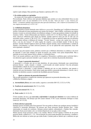 SEMINÁRIO BÍBLICO = Anjos


sujeito à ação maligna. Deus permitiu que Satanás o oprimisse (JÓ 1:12).

1. Os cristãos podem ser oprimidos
   Os crentes em Cristo podem ser igualmente oprimidos.
Provavelmente. Paulo sofresse uma opressão diabólica (que poderia ser uma enfermidade física ou uma
pessoa hostil a ele e ao seu ministério (2 Co 12:7,8). As suas “lutas por fora” e seus ‘temores por
dentro” certamente também representavam uma opressão demoníaca, com o objetivo de desanimá-lo em
sua viagem missionária (cf. At 20:1-3))”.

2. A influência demoníaca
Os pais apostólicos faziam distinção entre influência e possessão. Entendiam que 'a influência demoníaca
incluía a colocação de maus pensamentos nas mentes dos homens”. Indo á Bíblia, verificamos que alguns
homens viveram ou estiveram debaixo da influência maligna. É assim que podemos deduzir da atitude de
Ananías e Safira. Foram influenciados por Satanás a mentir (At 5:3, 4). Mesmo Pedro. que andava com
Jesus, deixou-se influenciar pelo desejo de Satanás, quando reprovou Jesus por Ele ter dito que era
necessário sofrer e morrer cf. Mt 16:22, 23)”. A repreensão de Jesus ao apóstolo indica que ele permitira
que sua mente sofresse a influência do inimigo: "Arreda! Satanás... porque não cogitas das cousas de
Deus e sim das dos homens". O verbo cogitar diz respeito a uma atividade mental. O fato de Jesus
declarar "Arreda! Satanás"implicava dizer que Pedro, naquele instante, estava manifestando a vontade de
Satanás. Convenhamos: se Pedro estivesse possesso, em vez de aplicar-lhe uma repreensão, Jesus não
teria expulsado o demônio?

Diante do que está exposto acima, podemos concluir que a influência demoníaca ou satânica é um nível
de opressão. É uma ação maligna na mente da pessoa, que muitas vezes passa despercebida. Mas a
opressão em nível mais intenso inclui a aflição e o sofrimento físico.
Este é um assunto polêmico, que divide os evangélicos. Deixaremos a polêmica para a próxima lição e
nos deteremos agora a procurar entender o que é e quais são os sintomas da possessão demoníaca.

1.       O que é a possessão demoníaca?
A possessão é a invasão, por um ou mais demônios, de uma pessoa, dominando suas características
pessoais básicas - razão, emoção e vontade - e provocando um estado anormal. Uma das principais
anormalidades a adição de uma nova personalidade.
Quando ocorre a possessão, o corpo humano é habitado por um ou mais demônios, que passam a
controlar até seus movimentos. Outro termo usado para definir a possessão demoníaca é controle, isto é,
demônio ou demônios assume o controle das faculdades pessoais humanas.

2.        Quais os sintomas da possessão demoníaca?
Não se pode generalizar a respeito dos sintomas que aparecem na possessão demoníaca, mas.
a Bíblia faz referência a alguns:

a. Anormalidades físicas, tais como surdez, cegueira e convulsão (Mt 9:32; 12:22; Lo 9:39);

b. Tendência de autodestruição (Mc 5:5; Lo 9:42);

c. Força descomunal (Mc 5:3, 4);

d. Poder oculta (At 16:16-18).

É bom ressaltar, de novo, que nem toda a enfermidade é causada por demônios ou é uma evidência de
possessão demoníaca. Há doenças que têm causas naturais. O Dr. Lucas claramente distingue as duas
coisas )cf. At 5:15,16).

3. Portas abertas à possessão
Qualquer pessoa incrédula pode ficar possessa? Em tese pode-se afirmar que qualquer pessoa incrédula é
vulnerável á possessão demoníaca. Há pessoas que ficam possessas porque desejam ficar. Estão
interessadas no mundo do ocultismo. Desejam possuir poderes sobrenaturais e Satanás lhes concede.
Entretanto ficam escravizadas a ele e se tornam disponíveis às sua ação a todo o tempo.
Muitas pessoas ficam possessas contra a sua vontade. Marcos 9:14-29 registra a história de um jovem
possesso desde a infância (cf. v. 21). Provavelmente ele nunca tenha desejado ficar possesso, e também a
Bíblia não nos informa as razões por que tenha ficado. Contudo pode-se admitir que o ambiente em que

25
 
