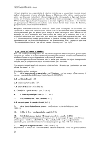 SEMINÁRIO BÍBLICO = Anjos


vivia era propicio a isso. A experiência de vida tem mostrado que as pessoas ficam possessas porque
cedem voluntariamente o terreno a Satanás. Quando se deliciam nas várias práticas pecaminosas, tais
como o uso de drogas, o alcoolismo, a licenciosidade sexual e outros pecados da depravação humana,
mesmo sem ativamente desejarem, as pessoas estão abrindo as portas de sua vida para a posse demoníaca.
Outras se abrem á possessão demoníaca quando se envolvem em práticas do ocultismo. O envolvimento
em quaisquer coisas relacionadas ao ocultismo é uma abertura da vida para a invasão dos demônios,
porque tais coisas pertencem ao reino de Satanás.

O apóstolo Paulo tinha receio que os crentes de Corinto fossem 'corrompidos em suas mentes e se
apartassem da simplicidade e pureza devidas a Cristo" (2 Co 11:3). Precisamos exercer vigilância sobre
nossos pensamentos, para não permitir que o inimigo os invada. O desejo de Paulo, manifestado aos
Filipenses, era que o pensamento deles fosse ocupado por "tudo o que é verdadeiro, tudo o que é
respeitável, tudo o que é justo, tudo o que é puro, tudo o que é amável, tudo o que é de boa fama..." (Fp
4:8). Além disso podemos também ser oprimido até na forma de aflições e sofrimento físico. A melhor
maneira de encarar esta desagradável experiência é não desanimar diante dela, e considerá-la como uma
"leve e momentânea tribulação”, que não nos consome e é passageira (2 Co 4:16-18)”.




 PODE UM CRISTÃO SER POSSESSO?
Este é um assunto que suscita polêmica. Há um conflito de opiniões entre os evangélicos, porque alguns
asseguram que somente os incrédulos podem ser possuídos pelos demônios. enquanto outros admitem que
também os cristãos (evangélicos) podem ser alvos desta ação demoníaca.
A proposta do presente estudo é demonstrar, à luz da Bíblia, quem realmente está sujeito a esta possessão
maligna. Antes de qualquer coisa, porém, se tentará definir o que é um cristão.

Não podemos confundir membro de igreja com cristão autêntico. (Há muitos que circulam entre nós, mas
não são dos nossos 2 Jo 2:19).

O verdadeiro cristão é aquele que:
1.      Já foi alcançado pela graça salvadora em Cristo Jesus e por isso pertence a Deus e tem em si
mesmo a presença do Pai, do Filho e do Espírito Santo (Jo 14:16,17,23)

2. É um filho de Deus (Jo 1:12)

3. E uma nova criatura (2 Co 5:17)

4. É feitura de Deus em Cristo (Ef 2:10)

5. É templo do Espírito Santo ( 1 /Cor. 3:16; 6:19)

6.      É santo - separado para Deus (Ef 1:11 Co 1:2)

7.      Está escondido com Cristo em Deus (C1 3:3)

8. É um participante da vocação celestial (Hb 3:1)

9.      Já foi liberto do domínio de Satanás e transferido para o reino do Filho do seu amor"
101 1:13)

10.     É filho de Deus e o maligno não lhe toca (1 Jo 5:18)

11.      Está definitivamente ligado à videira e produz os frutos esperados (Jo 15:5)
O suposto endemoninhamento de crentes é baseado em erros de interpretação de alguns textos bíblicos,
entre os quais: 1 Sm 16:13,14: Lc l3:11-16;At 5:3;1 Co 5; 2Co12:7. Mas quando apuradamente
examinados, estes textos não servem como base para esta opinião que então perde o seu fundamento.

1.      O espírito maligno atormentava Saul 1 Sm 16:13,14)
Enquanto Saul se manteve fiel e obediente a Deus, o Espírito do Senhor o usava. Mas,quando se tornou

26
 