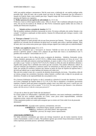 SEMINÁRIO BÍBLICO = Anjos


infiel, um espírito maligno o atormentava. Não há, neste texto, a indicação de um espírito maligno tenha
possuído Saul. Além do mais, não se pode tomar um texto do Antigo Testamento que faz referencia ã
atuação do Espírito Santo como modelo para hoje. Naquele tempo não havia ocorrido o Pentecostes e a
presença do Espírito era vegetativa.
2. Mulher possessa de um espírito de enfermidade (Lc 13:11-16)
O fato de o texto se referir àquela mulher como “filha de Abraão" não é nenhuma indicação de que fosse
salva. Ela era da descendência de Abraão (cf. Rm 9:6-8). Certamente aquela mulher não era cristã, no
sentido pós Pentecostes da palavra.

3.      Satanás encheu o coração de Ananias (At 5:3)
Não há também nenhuma referência à possessão no texto. Os termos utilizados são encheu Satanás o teu
coração”. Conforme a explicação na lição anterior, Ananias foi influenciado pelo inimigo a mentir, e não
possuído por ele”.

4. "Entregue a Satanás" (1 Co 5:5)
A punição imposta ao irmão pecador não era que fosse possesso por Satanás. “'Entregue a Satanás" pode
significar ser colocado fora do ambiente da igreja local, no mundo, para sofrer a opressão maligna. Além
do mais, não é um contra-senso pensar que a igreja entregue alguém (um irmão) para ser endemoninhado?

5. Paulo e seu espinho de carne (2 Co 12:7)
Mesmo que entendamos que o 'mensageiro de Satanás "referido no texto era um demônio, este não
possuía o apóstolo; apenas o afligia com o objetivo de que Paulo não viesse a se ensoberbecer com "a
grandeza das revelações” mencionadas em 12:1-5”.

Um outro erro grave é dar às obras da carne a categoria de demônios. Adultério, fornicação, inveja,
ciúmes, bebedice, glutonaria etc. (cf GI 5:19-21), a Bíblia chama simplesmente de 'obras da carne", isto
é, atitudes motivadas pela natureza carnal que herdamos, às quais se opõe o 'fruto do Espírito". produzido
por todos os que "andam no Espírito"(GI 5:22,23,25). Chamar as obras da carne de demônios alimenta o
orgulho deles porque lhes é atribuída uma tarefa que não executam. Eles podem influenciar. induzir ou
provocar situações que despertem a natureza carnal. Se nomearmos as obras da carne ce espíritos maus,
então. por questão de coerência, teríamos que chamar as partes do fruto do Espírito de espíritos bons; e
daí teria que admitir que os anjos habitam nos homens erro sobre erro'.
Mas este erro conduz a mais um: a expulsão do demônio da prostituição, da inveja... Esta prática, além de
ser inócua, porque tais ceremônios inexistem, induzo homem a atribuir toda a culpa do seu pecado aos
demônios, livrando-se da responsabilidade dos seus próprios erros.

Ou o homem é habitação do Espírito ou não é, tornando-se vulnerável à invasão dos demônios. O crente
em Cristo é habitação do Espírito Santo (1 Co 3:16; 6:19). Para os demônios o invadirem, precisariam
expulsar o Espírito, tarefa que jamais conseguirão cumprir. nem o seu chefe, pois maior e aquele que está
em nós do que aquele que está no mundo” (1 Jo 4:4). Por mais poderosos que Satanás e seus demônios
sejam, não têm acesso á vida do crente para possuí-lo”.


3.O que são as obras da carne? Então não são demônios?
Os crentes podem ser influenciados e oprimidos pelos demônios, mas nunca totalmente controlados por
eles. Além da nova condição adquirida em Cristo, como prova desta impossibilidade, conforme
expusemos acima. vamos usar outros argumentos:
4. Que argumentos podem ser usados para assegurar que os crentes em Cristo estão livres da possessão
demoníaca?

ACURADAMENTE - de modo exato e preciso; corretamente; sem erro.
          COERÉNCIA - consistência lógica; ligação. quando tem a casa vazia
              INÓCUA - inofensiva; sem efeito prático. não regenerado;
                SUSCITA - provoca; faz surgir; causa o aparecimento.

Á BATALHA ESPIRITUAL
Em lições anteriores constatamos que temos um inimigo incansável, que de muitas maneiras investe
contra a humanidade e contra os santos. Não podemos ignorar que existem forças demoníacas atuando na
esfera espiritual, possuindo pessoas. oprimindo, influenciando.


27
 