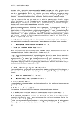 SEMINÁRIO BÍBLICO = Anjos


Contudo, muitos exageros têm surgido quanto a isso. Batalha espiritual, para muitos crentes, se tornou
uma obsessão. Restringe-se a guerra a um ataque aos demônios e a tudo que acham identificar-se com
eles. O Pr. Ricardo Gondin adverte que “a batalha não se limita somente à eliminação de forças
demoníacas. Ela também se encarna nos vícios e nas malignidades humanas (Gondin, p.15). Esta batalha
espiritual é muito mais abrangente do que os movimentos de batalha espiritual modernos sugerem”.

Antes de desenvolver-se na terra, esta batalha teve seu enredo no ambiente celestial. Quando Lúcifer se
rebelou contra Deus (cf. Is 14:12-17), ai a guerra estava declarada. Mas não havia como encarar o Senhor.
Embora desejasse, nenhum outro ser celestial, além dos que arrastara consigo, poderá tornar-se sua presa.
Lúcifer, então, encontra espaço para sua atuação no ambiente terreno.

Quando então a batalha espiritual que até hoje vigora teve seu início? Iniciou-se em Éden. Satanás viu o
homem criatura de Deus, como um ser contra quem poderia investir, e investiu. Nossos primeiros pais
foram tentados e cederam à tentação. Já havia inimizade entre Deus e o diabo. Agora passava a existir
inimizade entre este e a "semente da mulher" (Gn 3:15), que é Jesus Cristo. Esta inimizade se mantém no
confronto com o povo de Deus. A tentativa do diabo, como ocorreu no Éden, é levar o homem a acreditar
que Deus não é confiável, que Ele governa com tirania e suborno. Este e um tema desenvolvido por
Gondin nas páginas 35-54 do seu livro.

A batalha chegou ao seu ápice quando Jesus Cristo encarnou veio ao mundo para morrer pelos homens, a
fim de salvá-los da morte eterna. Mas, em relação a Satanás, a vinda do Senhor teve outras finalidades:

1.      Ele veio para "expulsar o príncipe deste mundo" (Jo 12:31)

2. Ele veio para "destruir as obras do diabo" (1 Jo 3:8)

Logo que Jesus nasceu no mundo, o inimigo tentou barrar-Lhe caminho. Primeiro através de Herodes. na
matança dos inocentes (Mt 2:13,16), depois com a tentação (Mt 4:1-11).

Todo o ministério de Jesus foi um golpe ferido contra Satanás, pois através dele se cumpria esta profecia
de Isaias: "O povo que estava em trevas viu grande luz, e aos que viviam na sombra da morte.
resplandeceu-lhes a luz" (Is 9:2). Mas o golpe mais duro desferido contra Satanás ocorreu no Calvário.
Ali ele foi vencido. Porque Jesus, "tendo cancelado o escrito de dívida que era contra nós... removeu-o
inteiramente encravando-o na cruz; e, despojando os principados e as potestades, publicamente os expôs
ao desprezo, triunfando deles na cruz" (Cl 2:14.15).


1. Satanás e os demônios, por enquanto, estão soltos e ativos
Não estão no inferno, como pensam alguns. Eles habitam nos ares. Três expressões bíblicas dão-nos a
idéia do ambiente de ação das forças do mal, cumprindo o seu propósito de infligir tormento aos homens
na terra:

a.      Estão nas "regiões celestes" (cf. Ef 6:11,12)

b.      Vivem a "rodear a terra e passear por ela" (cf. Jó 1:7)

c. "Anda em derredor" (1 Pe 5:8)
Mas um dia encerrarão suas atividades e serão lançados no inferno, lugar que foi previamente preparado
para eles (Mt 25:41).

2. O relato da cessação de suas atividades
No Apocalipse encontramos o relato da cessação de suas atividades em dois momentos:

a. No milênio, quando Satanás será impedido de agir por um longo período de tempo (Ap 20:1,2);

b. No julgamento final: "O diabo, o sedutor deles, foi lançado para dentro do lago do fogo e enxofre,
onde também se encontram não só a besta como o falso profeta; e serão atormentados de dia e de noite
pelos séculos dos séculos" (Ap 20:10).
Tem-se cometido o engano de pensar que Deus e o diabo estão medindo forças; que são poderes opostos
iguais e que, neste caso, o inimigo se torna uma ameaça a Deus. Na verdade são dois poderes diferentes.

28
 