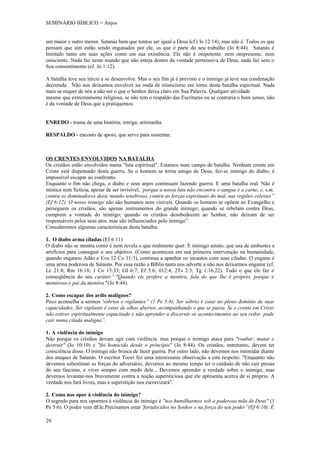 SEMINÁRIO BÍBLICO = Anjos


um maior e outro menor. Satanás bem que tentou ser igual a Deus lcf.( Is 12:14), mas não é. Todos os que
pensam que sim estão sendo enganados por ele, os que é parte do seu trabalho (Jo 8:44). Satanás é
limitado tanto em suas ações como em sua existência. Ele não é onipotente. nem onipresente. nem
onisciente. Nada faz neste mundo que não esteja dentro da vontade permissiva de Deus, nada faz sem o
Seu consentimento (cf. Jó 1:12).

A batalha teve seu início e se desenvolve. Mas o seu fim já é previsto e o inimigo já teve sua condenação
decretada. Não nos deixamos envolver na onda de misticismo em torno desta batalha espiritual. Nada
mais se requer de nós a não ser o que o Senhor deixa claro em Sua Palavra. Qualquer atividade
mesmo que extremamente religiosa, se não tem o respaldo das Escrituras ou se contraria o bom senso, não
é da vontade de Deus que a pratiquemos.


ENREDO - trama de uma história; intriga; artimanha.

RESPALDO - encosto de apoio, que serve para sustentar.



OS CRENTES ENVOLVIDOS NA BATALHA
Os cristãos estão envolvidos numa "luta espiritual". Estamos num campo de batalha. Nenhum crente em
Cristo está dispensado desta guerra. Se o homem se torna amigo de Deus, fez-se inimigo do diabo; é
impossível escapar ao confronto.
Enquanto o fim não chega, o diabo e seus anjos continuam fazendo guerra. E uma batalha real. Não é
mística nem fictícia, apesar de ser invisível, ‘porque a nossa luta não encontra o sangue e a carne, e, s,m,
contra os dominadores deste mundo tenebroso, contra as forças espirituais do mal, nas regiões celestes”
(Ef 6:12). O nosso inimigo não são humanos nem visíveis. Quando os homens se opõem ao Evangelho e
perseguem os cristãos, são apenas instrumentos do grande inimigo; quando se rebelam contra Deus,
cumprem a vontade do inimigo; quando os cristãos desobedecem ao Senhor, não deixam de ser
responsáveis pelos seus atos. mas são influenciados pelo inimigo”.
Consideremos algumas características desta batalha:

1. O diabo arma ciladas (Ef 6:11)
O diabo não se mostra como é nem revela o que realmente quer. E inimigo astuto, que usa de embustes e
artifícios para conseguir o seu objetivo. (Como aconteceu em sua primeira intervenção na humanidade,
quando enganou Adão e Eva 12 Co 11:3), continua a apanhar os incautos com suas ciladas. O engano é
uma arma poderosa de Satanás. Por essa razão a Bíblia tanto nos adverte a não nos deixarmos enganar (cf.
Lc 21:8; Rm 16:18; 1 Co 15:33; GI 6:7; Ef 5:6; 012:4; 2Ts 2:3; Tg 1:16,22). Tudo o que ele faz é
conseqüência do seu caráter.' "Quando ele profere a mentira, fala do que lhe é próprio, porque é
mentiroso e pai da mentira "(Jo 8:44).

2. Como escapar dos ardis malignos?
Peco aconselha a sermos 'sóbrios e vigilantes” (1 Pe 5:8). Ser sóbrio é estar no pleno domínio de suas
capacidades. Ser vigilante é estar de olhos abertos, acompanhando o que se passa. Se o crente em Cristo
não estiver espiritualmente capacitado e não aprender a discernir os acontecimentos ao seu redor, pode
cair numa cilada maligna”.

1. A violência do inimigo
Não porque os cristãos devam agir com violência. mas porque o inimigo ataca para "roubar; matar e
destruir" (Jo 10:10) e "foi homicida desde o princípio" (Jo 8:44). Os cristãos, entretanto, devem ter
consciência disso. O inimigo não brinca de fazer guerra. Por outro lado, não devemos nos intimidar diante
dos ataques de Satanás. O escritor Tozer fez uma interessante observação a este respeito: "Enquanto não
devemos subestimar as forças do adversário, devemos ao mesmo tempo ter o cuidado de não cair presas
do seu fascínio, e viver sempre com medo dele... Devemos aprender a verdade sobre o inimigo, mas
devemos levantar-nos bravamente contra a noção supersticiosa que ele apresenta acerca de si próprio. A
verdade nos fará livres, mas a superstição nos escravizará".

2. Como nos opor à violência do inimigo?
O segredo para nos opormos à violência do inimigo é "nos humilharmos sob a poderosa mão de Deus" (1
Pe 5:6). O poder vem dEle.Precisamos estar 'fortalecidos no Senhor e na força do seu poder”(Ef 6:10). É

29
 
