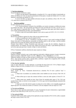 SEMINÁRIO BÍBLICO = Anjos



2. Nos livros históricos
Nesses há algumas referências a anjos.
          a. Juizes: um anjo aparece repreendendo os israelitas (Jz 2:1); o anjo do Senhor é mencionado no
cântico de Débora (Jz 5:23); um anjo foi instrumento de Deus para a vocação de Gideão (Jz 6:11) e outro
anunciou o nascimento de Sansão (Jz 13:3).
          b. Livros dos Reis: os anjos também estiveram em ação: um confortou a Elas (1 Rs 19:7; 2 Rs
1:3); outro feriu os assírios (2 Rs 19:35).

3.     Nos livros poéticos
Os anjos aparecem em Jó e em Salmos.
          a. Jó: foi provavelmente o primeiro livro da Bíblia a ser escrito e já temos a evidência da crença
na existência dos anjos. São mencionados por Elifaz (Jó 4:18) e por Elíú (Jó 33:23,24). e em Jó 1:6; 2:1 e
38:7, onde aparece a expressão filhos de Deus . Pode-se afirmar que eram anjos, pois dizem respeito a
seres criados imediatamente por Deus, sem intermediários.
          b. Salmos: anjos são mencionados algumas vezes, entre as quais em SI 29:1; 91:11.12; 103:20.

4. Nos profetas
Há nos livros proféticos registro de várias visões em que aparecem anjos:
          a. Isaías viu serafins por cima do templo (Is 6:2);
          b. Em Daniel 3:25. um ser “semelhante a um filho dos deuses" com o qual os amigos de Daniel
foram vistos pelo rei Nabucodonosor, passeando na fornalha, pode ter sido um anjo; o profeta também
testifica que foi um anjo que fechou a boca dos leões (Dn 6:22).
Portanto, basta folhear o Antigo Testamento para notar que os anjos não são símbolos, alegorias ou
criações míticas. Ao contrário, são seres reais, objeto de fé do povo de Israel, o qual admitia que Deus se
servia dos anjos para governar o mundo e dirigir os rumos da história.

O Novo Testamento reafirma a doutrina dos anjos exposta no Antigo.

1. Nos Evangelhos
Podemos constatar. primeiro, que os anjos aparecem nesta parte a algumas pessoas, às quais comunicam
alguma revelação: a José (Mt 1:20,24; 2:13,19), a Maria (Lc 1:26) e a Zacarias (Lc 1:11,13).
Aparecem também servindo ao Filho de Deus no deserto (Mc 1:13) e anunciando Sua ressurreição (Mt
28:2). Jesus mesmo ensinou sobre a atuação deles, conforme o registro dos evangelistas (Mt 13:39,49;
18:10; 22:30; Mc 12:25; Lc 15:10; 16:22).

2. Em Atos dos Apóstolos
Logo no início deste livro os anjos aparecem na ascensão de Jesus Cristo (At 1:10.11). Depois surgem
falando a Filipe (At 8:26), a Cornélio At 10:3:11:13) e a Paulo (At 27:23).

3. Nas cartas paulinas
Nesta secção do Novo Testamento desenvolve-se a doutrina. Por 14 vezes a palavra "anjo” é
mencionada.
         a. Paulo não só acreditava na existência deles como também em seus serviços ( Rm 8:38; Gl
3:19).
         b. Paulo afirma que os anjos são criaturas de Deus e como tais estão sujeitas a Cristo (Cl 1:16:
Fp2:10).
         c. Paulo ensina que, quando na terra, Jesus Cristo foi assistido pelos anjos (1 Tm 3:16); que
quando Cristo voltar, se ouvirá a voz do arcanjo (1 Ts 4:16) e que a lei foi transmitida pelo ministério dos
anjos (GI 3:19).
         d. Paulo por outro lado adverte quanto ao perigo de se dar crédito a um evangelho pregado por
algum anjo (GI 1:8) e mostra aos crentes ce Colossos o erro de comparar Cristo aos anjos (Cl 2:18).

4. Na carta aos Hebreus
Nesta carta os anjos aparecem mencionados 13 vezes. O propósito do autor é demonstrar a superioridade
de Jesus Cristo sobre eles (cf. Hb 1:4,5,13.14; 2:2.5,7.9; 12:22).

5. Nas cartas de Pedro
O apóstolo Pedro ensina sobre a justiça divina aplicada aos anjos decaídos (2 Pe 2:4,10) e sobre a sujeição
dos anjos a Jesus Cristo (1 Pe 3:22).

3
 