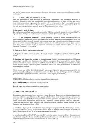SEMINÁRIO BÍBLICO = Anjos


um terrível engano pensar que encontramos forças em nós mesmos para resistir às violentas investidas
do inimigo”.

1.        O diabo é como leão que ruge"(1 Pe 5:8).
Mas não precisamos ter medo dele nem de suas obras. Continuando a sua observação, Tozer diz o
seguinte: "Conheço cristãos que se acham tão absorvidos na luta contra os maus espíritos, que vivem
num estado de constante inquietação. Seu patético esforço para manter o diabo encurralado os deixa
com esgotamento nervoso e físico... É quando seus pelos se eriçam, e começam a dar ordens ao diabo em
voz alta, mas seus movimentos nervosos dizem os quão apavorados eles estão".

2. Devemos ter medo do diabo?
Em nenhuma circunstância precisamos temer o diabo. A Bíblia nos manda resistir, fazer frente (1 Pe 5:9;
Tg 4:7). Aliás, ele é que se amedronta com a presença do crente "firme na fé"e foge (Tg 4:7).

1.        O que é expulsar demônios? Expulsar demônios é retirar da pessoa humana demônios ou
espíritos imundos, mediante o poder e autoridade dados por Jesus aos seus discípulos. Qualquer crente em
Cristo, cheio do Espírito, pode ordenar, em nome de Jesus, que o demônio se retire da pessoa. Jesus
enviou os setenta com autoridade para expelir demônios (Lc 10:1.17). Convocou o doze 'para estarem
com ele e para os enviara pregar, e a exercer autoridade de expelir demônios” (Mc 3:14.15). Os
apóstolos o fizeram (A! 5:16; 16:18)”.

2. Duas advertências precisam ser feitas aqui

a. Exige.(se do cristão uma vida santa e de oração para ler condição de expulsar demônios cf. Mc
9:29):

b. Basta que seja dada ordem para que os demônios saiam. (Embora não seja apresentada na Bíblia uma
metodologia específica, em alguns exemplos bíblicos constatamos Jesus e os apóstolos apenas dando
ordens aos demônios para se retirarem cf. Mt 8:16: Mc 1:25: At 16:18). Não é necessário inserir no culto
ou em ocasiões em que é preciso expulsar cerimônias, atitudes tais como passes místicos ou entrevistas
com os espíritos imundos.

Não é mesmo uma batalha fácil. não é verdade? Mas sempre é possível que experimentemos vitória em
todas as investidas de Satanás e dos demônios contra nós. Além do poder de Deus que em nós reside, pela
presença do Seu Espírito em nossa vida, Ele colocou à nossa disposição um arsenal.


EMBUSTES - falsidades; logros; mentiras: truques feitos para enganar.

ENCURRALADO preso em curral; cercado; sem saída.

INCAUTOS - descuidados: sem cautela; desprevenidos.


AS ARMAS DA NOSSA MILÍCIA

Constatamos que vivemos em franca luta contra o poder das trevas. Estamos envolvidos numa guerra que
atravessa milênios e que só terá o seu fim quando o Senhor Jesus puser "todos os inimigos debaixo dos
seus pés" (cf. 1 Co 15:24,25). Vamos considerar as armas que temos para lutar nessa guerra. Não são
armas carnais; nem poderiam ser, porque a luta é espiritual. "Noutras palavras como diz John Stott,
"nossa luta não é contra seres humanos, mas contra inteligências cósmicas; nossos inimigos não são
humanos, mas demoníacos (Stott, p.200).

A armadura, à disposição do crente, tem seis peças principais do equipamento do soldado antigo: o cinto,
a couraça, as botas. o escudo, o capacete e a espada. Paulo as emprega como ilustrações da verdade, da
justiça, do evangelho da paz, da fé, da salvação e da Palavra de Deus.

A armadura é de Deus (cl. Is 59:17), mas hoje Ele possibilita que nos revistamos dela, a fim de estarmos
devidamente equipados. É uma armadura perfeitamente adequada para a luta. Nenhuma de suas peças é
dispensável. Paulo insiste: “tomai toda a armadura de Deus" (Ef 6:13).

30
 
