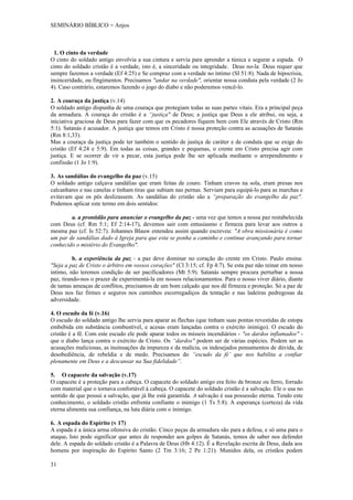SEMINÁRIO BÍBLICO = Anjos



  1. O cinto da verdade
O cinto do soldado antigo envolvia a sua cintura e servia para aprender a túnica e segurar a espada. O
cinto do soldado cristão é a verdade, isto é, a sinceridade ou integridade. Deus no-la Deus requer que
sempre fazemos a verdade (Ef 4:25) e Se compraz com a verdade no íntimo (SI 51:8). Nada de hipocrisia,
insinceridade, ou fingimentos. Precisamos "andar na verdade", orientar nossa conduta pela verdade (2 Jo
4). Caso contrário, estaremos fazendo o jogo do diabo e não poderemos vencê-lo.

2. A couraça da justiça (v.14)
O soldado antigo dispunha de uma couraça que protegiam todas as suas partes vitais. Era a principal peça
da armadura. A couraça do cristão é a “justiça" de Deus; a justiça que Deus a ele atribui, ou seja, a
iniciativa graciosa de Deus para fazer com que os pecadores fiquem bem com Ele através de Cristo (Rm
5:1). Satanás é acusador. A justiça que temos em Cristo é nossa proteção contra as acusações de Satanás
(Rm 8:1,33).
Mas a couraça da justiça pode ter também o sentido de justiça de caráter e de conduta que se exige do
cristão (Ef 4:24 e 5:9). Em todas as coisas, grandes e pequenas, o crente em Cristo precisa agir com
justiça. E se ocorrer de vir a pecar, esta justiça pode lhe ser aplicada mediante o arrependimento e
confissão (1 Jo 1:9).

3. As sandálias do evangelho da paz (v.15)
O soldado antigo calçava sandálias que eram feitas de couro. Tinham cravos na sola, eram presas nos
calcanhares e nas canelas e tinham tiras que subiam nas pernas. Serviam para equipá-lo para as marchas e
evitavam que os pés deslizassem. As sandálias do cristão são a “preparação do evangelho da paz".
Podemos aplicar este termo em dois sentidos:

        a. a prontidão para anunciar o evangelho da paz - uma vez que temos a nossa paz restabelecida
com Deus (cf. Rm 5:1; Ef 2:14-17), devemos sair com entusiasmo e firmeza para levar aos outros a
mesma paz (cf. Is 52:7). Johannes Blauw entendeu assim quando escreveu: "A obra missionária é como
um par de sandálias dado à Igreja para que esta se ponha a caminho e continue avançando para tornar
conhecido o mistério do Evangelho".

          b. a experiência da paz - a paz deve dominar no coração do crente em Cristo. Paulo ensina:
"Seja a paz de Cristo o árbitro em vossos corações" (Cl 3:15; cf. Fp 4:7). Se esta paz não reinar em nosso
intimo, não teremos condição de ser pacificadores (Mt 5:9). Satanás sempre procura perturbar a nossa
paz, tirando-nos o prazer de experimentá-la em nossos relacionamentos. Para o nosso viver diário, diante
de tantas ameaças de conflitos, precisamos de um bom calçado que nos dê firmeza e proteção. Só a paz de
Deus nos faz firmes e seguros nos caminhos escorregadiços da tentação e nas ladeiras pedregosas da
adversidade.

4. O escudo da fé (v.16)
O escudo do soldado antigo lhe servia para aparar as flechas (que tinham suas pontas revestidas de estopa
embebida em substância combustível, e acesas eram lançadas contra o exército inimigo). O escudo do
cristão é a fê. Com este escudo ele pode aparar todos os mísseis incendiários - "os dardos inflamados" -
que o diabo lança contra o exército de Cristo. Os “dardos" podem ser de várias espécies. Podem ser as
acusações maliciosas, as insinuações da impureza e da malícia, os indesejados pensamentos de dúvida, de
desobediência, de rebeldia e de medo. Precisamos do “escudo da fé’ que nos habilita a confiar
plenamente em Deus e a descansar na Sua fidelidade”.

5. O capacete da salvação (v.17)
O capacete é a proteção para a cabeça. O capacete do soldado antigo era feito de bronze ou ferro, forrado
com material que o tornava confortável à cabeça. O capacete do soldado cristão é a salvação. Ele o usa no
sentido de que possui a salvação, que já lhe está garantida. A salvação é sua possessão eterna. Tendo este
conhecimento, o soldado cristão enfrenta confiante o inimigo (1 Ts 5:8). A esperança (certeza) da vida
eterna alimenta sua confiança, na luta diária com o inimigo.

6. A espada do Espírito (v 17)
A espada é a única arma ofensiva do cristão. Cinco peças da armadura são para a defesa, e só uma para o
ataque. Isto pode significar que antes de responder aos golpes de Satanás, temos de saber nos defender
dele. A espada do soldado cristão é a Palavra de Deus (Hb 4:12). É a Revelação escrita de Deus, dada aos
homens por inspiração do Espírito Santo (2 Tm 3:16; 2 Pe 1:21). Munidos dela, os cristãos podem

31
 