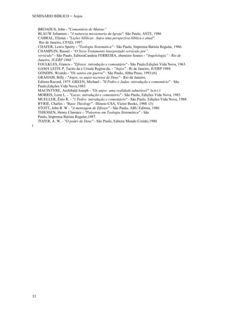 SEMINÁRIO BÍBLICO = Anjos


     BROADUS, John - "Comentário de Mateus”
     BLAUW Joliannes - "A natureza missionaria da Igreja". São Paulo, ASTE, 1986
     CABRAL, Elienai - "Lições bíblicas: Anjos uma perspectiva bíblica e atual".
      Rio de Janeiro, CPAD, 1997.
     CHAFER, Lewis Sperry - "Teologia Sistemática" - São Paulo, Imprensa Batista Regular, 1986.
     CHAMPLIN, Russel - “O Novo Testamento interpretado versículo por”.
     versículo" - São Paulo, EditoraCandeia FERREIRA, ebenézer Soares - "Angelologia” - Rio de
     Janeiro, JUERP 1966”.
     FOULKLES, Francis - "Efésios: introdução e comentário" - São Paulo,Edições Vida Nova, 1963.
     GAMA LEITE P, Tacito da e Ursula Regina da. - "Anjos" - Ri de Janeiro, JUERP 1989.
     GONDIN, Wcardo - "Os santos em guerra" - São Paulo, Abba Press, 1993.(6)
     GRAHAM, Billy - "Anjos, os anjos secretos de Deus" - Rio de Janeiro,
     Editora Record, 1975. GREEN, Michael - "II Pedro e Judas: introdução e comentário" - São
     Paulo,Edições Vida Nova,1983.
     MACINTYRE, Archibald Joseph - "Os anjos: uma realidade admirável" ls.n.t.1
     MORRIS, Leon L. - "Lucas: introdução e comentário" - São Paulo, Edições Vida Nova, 1983.
     MUELLER, Ênio R. - "1 Pedro: introdução e comentário" - São Paulo, Edições Vida Nova, 1988.
     RYRIE, Charles - "Basic Theology" - Illinois-USA, Victor Books, 1988. (3)
     STOTT, John R. W - "A mensagem de Efésios" - São Paulo, ABU Editora, 1986
     THIESSEN, Henry Clarence - "Palestras em Teologia Sistemática" - São
     Paulo, Imprensa Batista Regular,1987.
     TOZER, A. W. - "O poder de Deus" - São Paulo, Editora Mundo Crsitão,1980.
t




33
 