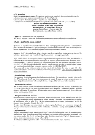 SEMINÁRIO BÍBLICO = Anjos



6. No Apocalipse
Neste livro a palavra anjo aparece 72 vezes, nas quais os seres angelicais desempenham vários papéis.
a. Os anjos compõem um coro ao redor do trono de Deus (Ap 5:11).
b. Os anjos estão diante dEle prontos a executar suas ordens (Ap 8:2).
c. Os anjos são os instrumentos de aplicação do juízo de Deus sobre a terra (cf. Ap 14:15; 15:1).
                                A Bíblia nos ensina sobre os anjos, e este
                             ensino é suficiente para o nosso entendimento
                               a respeito destes seres angelicais. Recorrer
                               a outras fontes oferece o risco de se desviar
                               da reta doutrina que as Escrituras contém.


ENREDAR - prender em uma rede; embaraçar.
MíTICAS - relativas a mitos, que são histórias contadas sem comprovação histórica; mitológicas.

ANJOS - QUEM SÃO ESSES SÉRES?

Quem são os anjos? Respostas erradas têm sido dadas a esta pergunta como já vimos. Embora não se
possa encontrar na Bíblia tudo o que desejamos para satisfazer nossa curiosidade sobre os seres angelicais
cremos que Deus nos revela o necessário para a nossa compreensão a seu respeito.

A palavra “anjo" deriva da língua latina ângelus - que é correspondente a palavra grega ângelos. No
hebraico a palavra para anjo é malako. O significado comum é mensageiro, enviado.

Anjos, com o sentido de mensageiros, não diz respeito à natureza espiritual desses seres, mas determina a
sua missão. Com esse mesmo sentido de mensageiro ou enviado. Pessoas humanas são chamadas 'anjos":
o sacerdote (MI 2:71: o rei (2 Sm 14:17,20) ;os pastores/líderes das sete igrejas do Apocalipse (Ap 2:1,
8,12.18; 3:1, 7, 141. Contudo não é difícil perceber quando o termo se refere as seres celestiais, porque
vem associado à pessoa de Deus como, por exemplo, em Gn 16:7; 28:12 e SI 34:7.
Deus criou tudo o que existe, as coisas visíveis e as invisíveis. Entre elas criou os anjos (Cl 1:16).
Examinando a Bíblia concluímos que foram criados todos de uma só vez - Deus criou uma companhia de
anjos e não uma raça.

1. Quando foram criados?
Provavelmente foram criados antes da criação ao mundo físico. É o que podemos entender a luz em Jó
38:4-7.”.0s filhos de Deus", que foram testemunhas da criação de todas as coisas certamente eram os
anjos. Se puderam contemplar toda a criação divina, é porque já haviam sido criados antes dela.

2. Quantos foram criados?
Não há como contá-los. As Escrituras falam de milhares de milhares (Dn 7:10; Ap 5:11), de miríades (Hb
12:22). de legiões (Mt 26:53). Tentar descobrir quantos são e nomeá-los é pura tolice, porque a Bíblia dá
números indefinidos. Há um número definido deles. que apenas o Senhor conhece, pois foram criados ao
mesmo tempo, de uma só vez.

3. Em qual estado foram criados?
Originalmente as criaturas angelicais eram santas. Todas as outras coisas criadas por Deus eram boas (Gn
1:31) e os anjos foram criados neste estado de justiça, bondade e santidade. Havia uma condição original
de igualdade em todos os anjos (2 Pé 2:4). Os anjos que assim perseveraram, continuaram a serviço do
Senhor e foram chamados eleitos (1 Tm 5:21)
Os anjos maus são os que não perseveraram no estado original. Rebelaram-se e tornaram-se inimigos de
Deus dos outros anjos e dos homens, e estão condenados a tormentos e castigo eterno ( Jd 8:29; Mt 8:29;
25:41)
4. Onde habitam?
Habitam nas regiões celestiais, onde se manifestam. Várias referências nos dão conta de que os anjos têm
sua habitação numa dimensão celestial. Jacó, sonhando, viu anjos que subiam e desciam uma escada cujo
topo tocava os céus (Gn 28:12). No Apocalipse anjos são vistos nos céus (cf. Ap 8:5). Quando descem a
terra; o fazem para cumprir uma missão (cf. At 12:7).
Há informações bíblicas preciosas sobre a personalidade e natureza dos anjos. Vejamos:


4
 