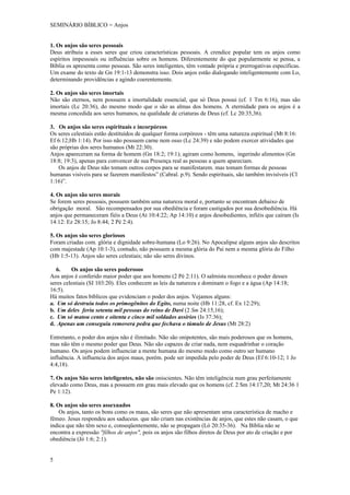 SEMINÁRIO BÍBLICO = Anjos


1. Os anjos são seres pessoais
Deus atribuiu a esses seres que criou características pessoais. A crendice popular tem os anjos como
espíritos impessoais ou influências sobre os homens. Diferentemente do que popularmente se pensa, a
Bíblia os apresenta como pessoas. São seres inteligentes, têm vontade própria e prerrogativas específicas.
Um exame do texto de Gn 19:1-13 demonstra isso. Dois anjos estão dialogando inteligentemente com Lo,
determinando providências e agindo coerentemente.

2. Os anjos são seres imortais
Não são eternos, nem possuem a imortalidade essencial, que só Deus possui (cf. 1 Tm 6:16), mas são
imortais (Lc 20:36), do mesmo modo que o são as almas dos homens. A eternidade para os anjos é a
mesma concedida aos seres humanos, na qualidade de criaturas de Deus (cf. Lc 20:35,36).

3. Os anjos são seres espirituais e incorpóreos
Os seres celestiais estão destituídos de qualquer forma corpóreos - têm uma natureza espiritual (Mt 8:16:
Ef 6:12;Hb 1:14). Por isso não possuem carne nem osso (Lc 24:39) e não podem exercer atividades que
são próprias dos seres humanos (Mt 22:30).
Anjos apareceram na forma de homem (Gn 18:2; 19:1); agiram como homens, ingerindo alimentos (Gn
18:8; 19:3), apenas para convencer de sua Presença real as pessoas a quem apareciam.
   Os anjos de Deus não tomam outros corpos para se manifestarem. mas tomam formas de pessoas
humanas visíveis para se fazerem manifestos” (Cabral. p.9). Sendo espirituais, são também invisíveis (Cl
1:16)”.

4. Os anjos são seres morais
Se forem seres pessoais, possuem também uma natureza moral e, portanto se encontram debaixo de
obrigação moral. São recompensados por sua obediência e foram castigados por sua desobediência. Há
anjos que permaneceram fiéis a Deus (At 10:4:22; Ap 14:10) e anjos desobedientes, infiéis que caíram (Is
14:12: Ez 28:15; Jo 8:44; 2 Pé 2:4).

5. Os anjos são seres gloriosos
Foram criadas com. glória e dignidade sobre-humana (Lo 9:26). No Apocalipse alguns anjos são descritos
com majestade (Ap 10:1-3), contudo, não possuem a mesma glória do Pai nem a mesma glória do Filho
(Hb 1:5-13). Anjos são seres celestiais; não são seres divinos.

   6.    Os anjos são seres poderosos
Aos anjos é conferido maior poder que aos homens (2 Pé 2:11). O salmista reconhece o poder desses
seres celestiais (SI 103:20). Eles conhecem as leis da natureza e dominam o fogo e a água (Ap 14:18;
16:5).
Há muitos fatos bíblicos que evidenciam o poder dos anjos. Vejamos alguns:
a. Um só destruiu todos os primogênitos do Egito, numa noite (Hb 11:28, cf. Ex 12:29);
b. Um deles feriu setenta mil pessoas do reino de Davi (2 Sm 24:15,16);
c. Um só matou cento e oitenta e cinco mil soldados assírios (Is 37:36);
d. Apenas um conseguiu removera pedra que fechava o túmulo de Jesus (Mt 28:2)

Entretanto, o poder dos anjos não é ilimitado. Não são onipotentes, são mais poderosos que os homens,
mas não têm o mesmo poder que Deus. Não são capazes de criar nada, nem esquadrinhar o coração
humano. Os anjos podem influenciar a mente humana do mesmo modo como outro ser humano
influência. A influencia dos anjos maus, porém. pode ser impedida pelo poder de Deus (Ef 6:10-12; 1 Jo
4:4,18).

7. Os anjos São seres inteligentes, não são oniscientes. Não têm inteligência num grau perfeitamente
elevado como Deus, mas a possuem em grau mais elevado que os homens (cf. 2 Sm 14:17,20; Mt 24:36 1
Pe 1:12).

8. Os anjos são seres assexuados
    Os anjos, tanto os bons como os maus, são seres que não apresentam uma característica de macho e
fêmeo. Jesus respondeu aos saduceus. que não criam nas existências de anjos, que estes não casam, o que
indica que não têm sexo e, conseqüentemente, não se propagam (Ló 20:35-36). Na Bíblia não se
encontra a expressão "filhos de anjos", pois os anjos são filhos diretos de Deus por ato de criação e por
obediência (Jó 1:6; 2:1).


5
 