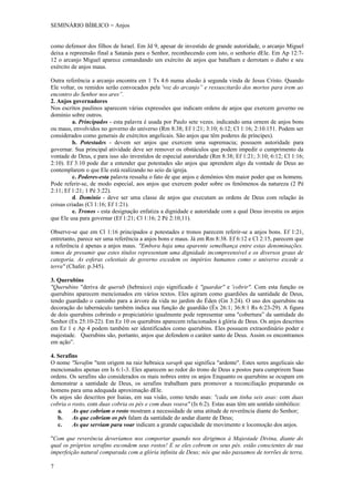 SEMINÁRIO BÍBLICO = Anjos


como defensor dos filhos de Israel. Em Jd 9, apesar de investido de grande autoridade, o arcanjo Miguel
deixa a repreensão final a Satanás para o Senhor, reconhecendo com isto, o senhorio dEle. Em Ap 12:7-
12 o arcanjo Miguel aparece comandando um exército de anjos que batalham e derrotam o diabo e seu
exército de anjos maus.

Outra referência a arcanjo encontra em 1 Ts 4:6 numa alusão à segunda vinda de Jesus Cristo. Quando
Ele voltar, os remidos serão convocados pela 'voz do arcanjo” e ressuscitarão dos mortos para irem ao
encontro do Senhor nos ares”.
2. Anjos governadores
Nos escritos paulinos aparecem várias expressões que indicam ordens de anjos que exercem governo ou
domínio sobre outros.
         a. Principados - esta palavra é usada por Paulo sete vezes. indicando uma ornem de anjos bons
ou maus, envolvidos no governo do universo (Rm 8:38; Ef 1:21; 3:10; 6:12; Cl 1:16; 2:10.151. Podem ser
considerados como generais de exércitos angelicais. São anjos que têm poderes de príncipes).
         b. Potestades - devem ser anjos que exercem uma supremacia; possuem autoridade para
governar. Sua principal atividade deve ser remover os obstáculos que podem impedir o cumprimento da
vontade de Deus, e para isso são investidos de especial autoridade (Rm 8:38; Ef 1:21; 3:10; 6:12; Cl 1:16;
2:10). Ef 3:10 pode dar a entender que potestades são anjos que aprendem algo da vontade de Deus ao
contemplarem o que Ele está realizando no seio da igreja.
         c. Poderes-esta palavra ressalta o fato de que anjos e demônios têm maior poder que os homens.
Pode referir-se, de modo especial, aos anjos que exercem poder sobre os fenômenos da natureza (2 Pé
2:11; Ef 1:21; 1 Pé 3:22).
         d. Domínio - deve ser uma classe de anjos que executam as ordens de Deus com relação às
coisas criadas (Cl 1:16; Ef 1:21).
         e. Tronos - esta designação enfatiza a dignidade e autoridade com a qual Deus investiu os anjos
que Ele usa para governar (Ef 1:21; Cl 1:16; 2 Pé 2:10,11).

Observe-se que em Cl 1:16 principados e potestades e tronos parecem referir-se a anjos bons. Ef 1:21,
entretanto, parece ser uma referência a anjos bons e maus. Já em Rm 8:38. Ef 6:12 e Cl 2:15, parecem que
a referência é apenas a anjos maus. "Embora haja uma aparente semelhança entre estas denominações.
temos de presumir que estes títulos representam uma dignidade incompreensível e os diversos graus de
categoria. As esferas celestiais de governo excedem os impérios humanos como o universo excede a
terra" (Chafer. p.345).

3. Querubins
"Querubins "deriva de querub (hebraico) cujo significado é "guardar" e 'cobrir". Com esta função os
querubins aparecem mencionados em vários textos. Eles agiram como guardiões da santidade de Deus,
tendo guardado o caminho para a árvore da vida no jardim do Éden (Gn 3:24). O uso dos querubins na
decoração do tabernáculo também indica sua função de guardião (Éx 26:1; 36:8:1 Rs 6:23-29). A figura
de dois querubins cobrindo o propiciatório igualmente pode representar uma "cobertura” da santidade do
Senhor (Ex 25:10-22). Em Ez 10 os querubins aparecem relacionados à glória de Deus. Os anjos descritos
em Ez 1 e Ap 4 podem também ser identificados como querubins. Eles possuem extraordinário poder e
majestade. Querubins são, portanto, anjos que defendem o caráter santo de Deus. Assim os encontramos
em ação”.

4. Serafins
O nome "Serafim "tem origem na raiz hebraica saraph que significa "ardente". Estes seres angelicais são
mencionados apenas em Is 6:1-3. Eles aparecem ao redor do trono de Deus a postos para cumprirem Suas
ordens. Os serafins são considerados os mais nobres entre os anjos Enquanto os querubins se ocupam em
demonstrar a santidade de Deus, os serafins trabalham para promover a reconciliação preparando os
homens para uma adequada aproximação dEle.
Os anjos são descritos por Isaias, em sua visão, como tendo asas: "cada um tinha seis asas: com duas
cobria o rosto, com duas cobria os pés e com duas voava" (Is 6:2). Estas asas têm um sentido simbólico:
   a.    As que cobriam o rosto mostram a necessidade de uma atitude de reverência diante do Senhor;
   b.    As que cobriam os pés falam da santidade do andar diante de Deus;
   c.    As que serviam para voar indicam a grande capacidade de movimento e locomoção dos anjos.

"Com que reverência deveríamos nos comportar quando nos dirigimos á Majestade Divina, diante do
qual os próprios serafins escondem seus rostos! E se eles cobrem os seus pés. estão conscientes de sua
imperfeição natural comparada com a glória infinita de Deus; nós que não passamos de torrões de terra,

7
 