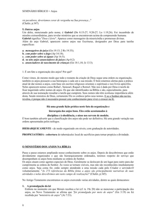 SEMINÁRIO BÍBLICO = Anjos


vis pecadores, deveríamos corar de vergonha na Sua presença..."
(Chafer, p.347).

5. Outros anjos
Um deles, mencionado pelo nome, é Gabriel (Dn 8:15-27; 9:20-27; Lo 1:19,26). Foi incumbido de
missões extraordinárias, para revelar mistérios que se encontravam acima da compreensão humana.
Gabriel significa "Deus é forte". Aparece como mensageiro da misericórdia e promessas divinas.
Além do anjo Gabriel, aparecem outros anjos nas Escrituras, designados por Deus para tarefas
específicas:

a.   mensageiros do juízo (Gn 19:13; 2 Rs 19:35);
b.   com poder sobre o fogo (Ap 14:18);
c.   com poder sobre as águas (Ap 16:5);
d.   os sete anjos anunciadores de juízos (Ap 8:2)
e.   anunciadores de nascimento de crianças (Gn 18:1,10; Jz 13:3).


1. É um fato a organização dos anjos? Por quê?

Como vimos. do mesmo modo que todo o restante da criação de Deus segue uma ordem ou organização,
também os anjos possuem a sua hierarquia e cada um a sua missão. É bom estarmos alertas para a prática
atual de dar nomes a anjos, com base em escritos religiosos orientais e espirituais e nos livros apócrifos.
Neles aparecem nomes como Rafael , Saracael, Raquel e Remiel. Não nos é dada por Deus à tarefa de
ficar inquirindo sobre nomes de anjos. Os que são identificados na Bíblia o são, especialmente, para
através de sua nomeação ressaltar a tarefa que cumprem. Seus nomes não têm nenhuma importância além
desta. Sendo ministros de Deus, certamente Ele os conhece pelos seus nomes. E se o Senhor não no-los
revelou, é porque não é necessário possuir este conhecimento para viver e crescer na fé.

                        Há uma grande lição prática neste fato da organização e
                          hierarquia dos anjos bons. Eles estão acostumados à
                       disciplina e à obediência, e nisso nos servem de modelo.
É bom também advertir que a classificação dos anjos não pode ser definitiva. Há uma grande variação nas
ordens apresentadas pelos teólogos.

HIERARQUICAMENTE - de modo organizado em níveis; com graduação de autoridades.

PROPICIATÓRIA - cobertura do tabernáculo: local de sacrifícios para tornar propícia a divindade.



O MINISTÉRIO DOS ANJOS NA BÍBLIA

Passo a passo estamos ampliando nosso conhecimento sobre os anjos. Depois de descobrirmos que estão
devidamente organizados e que são hierarquicamente ordenados, teremos respeito do serviço que
desempenham os anjos bons mediante as ordens do Senhor.
Os anjos atuam como agentes especiais de Deus. Geralmente se deslocam de um lugar para outro para dar
cumprimenta as ordens do Senhor. Às vezes se tornam visíveis, mas não são reconhecidos imediatamente
como anjos. Seja coma for, estão sempre atendendo a uma missão cada pelo Criador e servindo-O
voluntariamente. "As 273 referências da Bíblia feitas a anjos são principalmente narrativas de suas
atividades e nelas descobrimos um vasto campo de realizações" (Chafer, p.345).

No Antigo Testamento encontramos os anjos exercendo varias atividades, dentre as quais destacamos:

1.     A promulgação da lei
     Embora no momento em que Moisés recebeu a lei (cf. tx 19e 20) não se mencione a participação dos
     anjos, no Novo Testamento se afirma que "foi promulgada por meio de anjos" (Gn 3:19) ou foi
     recebida por "ministério de anjos" (At 7:53).


8
 