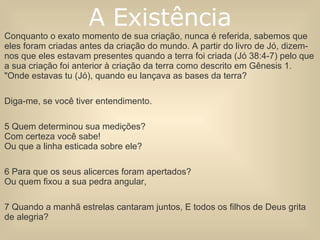 Conquanto o exato momento de sua criação, nunca é referida, sabemos que eles foram criadas antes da criação do mundo. A partir do livro de Jó, dizem-nos que eles estavam presentes quando a terra foi criada (Jó 38:4-7) pelo que a sua criação foi anterior à criação da terra como descrito em Gênesis 1.  "Onde estavas tu (Jó), quando eu lançava as bases da terra?  Diga-me, se você tiver entendimento.  5 Quem determinou sua medições?  Com certeza você sabe!  Ou que a linha esticada sobre ele?  6 Para que os seus alicerces foram apertados?  Ou quem fixou a sua pedra angular,  7 Quando a manhã estrelas cantaram juntos, E todos os filhos de Deus grita de alegria? A Existência 