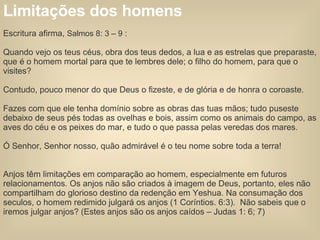 Limitações dos homens   Escritura afirma,  Salmos 8: 3 – 9  : Quando vejo os teus céus, obra dos teus dedos, a lua e as estrelas que preparaste, que é o homem mortal para que te lembres dele; o filho do homem, para que o visites? Contudo, pouco menor do que Deus o fizeste, e de glória e de honra o coroaste. Fazes com que ele tenha domínio sobre as obras das tuas mãos; tudo puseste debaixo de seus pés todas as ovelhas e bois, assim como os animais do campo, as aves do céu e os peixes do mar, e tudo o que passa pelas veredas dos mares. Ó Senhor, Senhor nosso, quão admirável é o teu nome sobre toda a terra!  Anjos têm limitações em comparação ao homem, especialmente em futuros relacionamentos. Os anjos não são criados à imagem de Deus, portanto, eles não compartilham do glorioso destino da redenção em Yeshua. Na consumação dos seculos, o homem redimido julgará os anjos (1 Coríntios. 6:3).  Não sabeis que o iremos julgar anjos? (Estes anjos são os anjos caídos – Judas 1: 6; 7) 